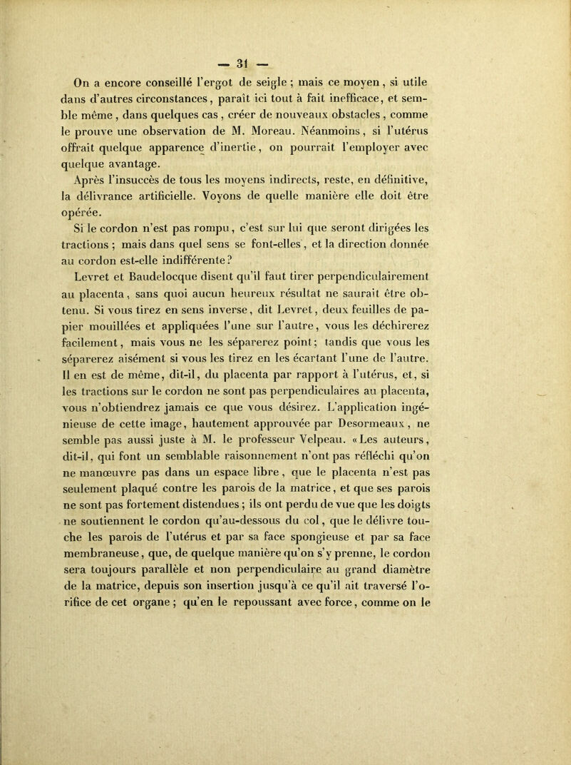 On a encore conseillé l’ergot de seigle ; mais ce moyen, si utile dans d’autres circonstances, paraît ici tout à fait inefficace, et sem- ble même , dans quelques cas , créer de nouveaux obstacles , comme le prouve une observation de M. Moreau. Néanmoins, si l’utérus offrait quelque apparence d’inertie, on pourrait l’employer avec quelque avantage. Après l’insuccès de tous les moyens indirects, reste, en définitive, la délivrance artificielle. Voyons de quelle manière elle doit être opérée. Si le cordon n’est pas rompu, c’est sur lui que seront dirigées les tractions ; mais dans quel sens se font-elles, et la direction donnée au cordon est-elle indifférente ? Levret et Baudelocque disent qu’il faut tirer perpendiculairement au placenta, sans quoi aucun heureux résultat ne saurait être ob- tenu. Si vous tirez en sens inverse, dit Levret, deux feuilles de pa- pier mouillées et appliquées l’une sur l’autre, vous les déchirerez facilement, mais vous ne les séparerez point ; tandis que vous les séparerez aisément si vous les tirez en les écartant l’une de l’autre. Il en est de même, dit-il, du placenta par rapport à l’utérus, et, si les tractions sur le cordon ne sont pas perpendiculaires au placenta, vous n’obtiendrez jamais ce que vous désirez. L’application ingé- nieuse de cette image, hautement approuvée par Desormeaux, ne semble pas aussi juste à M. le professeur Velpeau. «Les auteurs, dit-il, qui font un semblable raisonnement n’ont pas réfléchi qu’on ne manoeuvre pas dans un espace libre, que le placenta n’est pas seulement plaqué contre les parois de la matrice, et que ses parois ne sont pas fortement distendues ; ils ont perdu de vue que les doigts ne soutiennent le cordon qu’au-dessous du col, que le délivre tou- che les parois de l’utérus et par sa face spongieuse et par sa face membraneuse, que, de quelque manière qu’on s’y prenne, le cordon sera toujours parallèle et non perpendiculaire au grand diamètre de la matrice, depuis son insertion jusqu’à ce qu’il ait traversé l’o- rifice de cet organe ; qu’en le repoussant avec force, comme on le