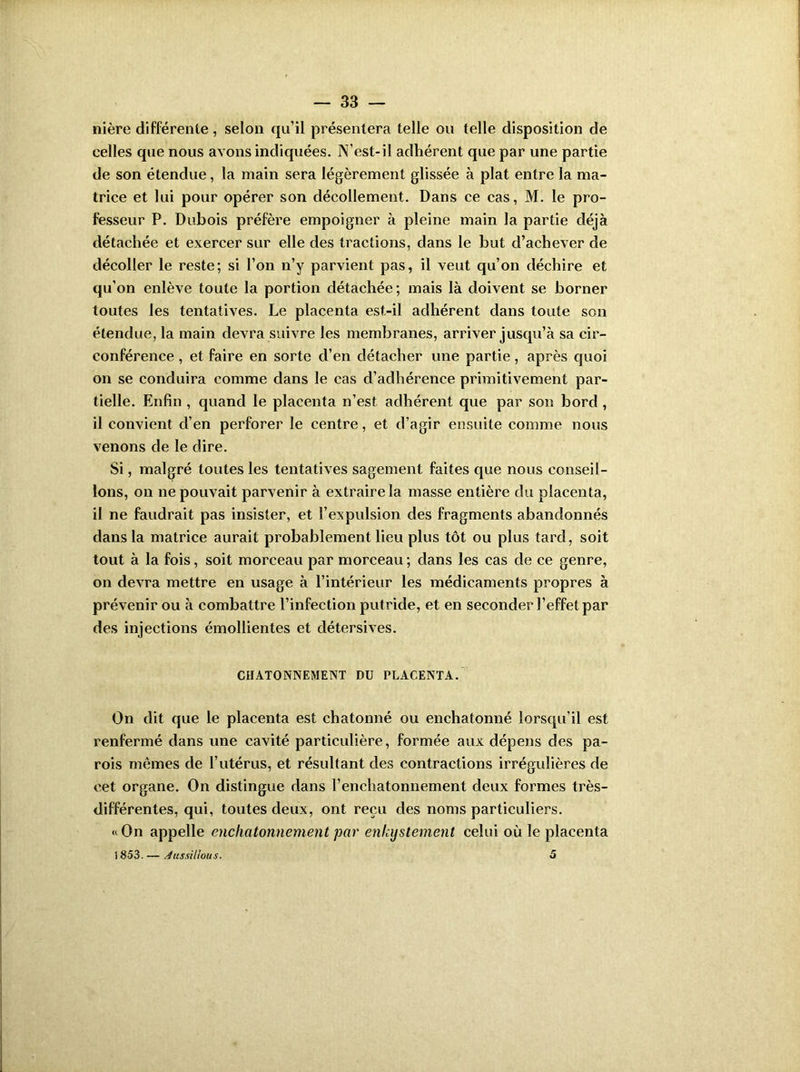 nière différente, selon qu’il présentera telle ou telle disposition de celles que nous avons indiquées. IVest-il adhérent que par une partie de son étendue, la main sera légèrement glissée à plat entre la ma- trice et lui pour opérer son décollement. Dans ce cas, M. le pro- fesseur P. Dubois préfère empoigner à pleine main la partie déjà détachée et exercer sur elle des tractions, dans le but d’achever de décoller le reste; si l’on n’y parvient pas, il veut qu’on déchire et qu’on enlève toute la portion détachée; mais là doivent se borner toutes les tentatives. Le placenta est-il adhérent dans toute son étendue, la main devra suivre les membranes, arriver jusqu’à sa cir- conférence , et faire en sorte d’en détacher une partie, après quoi on se conduira comme dans le cas d’adhérence primitivement par- tielle. Enfin , quand le placenta n’est adhérent que par son bord, il convient d’en perforer le centre, et d’agir ensuite comme nous venons de le dire. Si, malgré toutes les tentatives sagement faites que nous conseil- lons, on ne pouvait parvenir à extraire la masse entière du placenta, il ne faudrait pas insister, et l’expulsion des fragments abandonnés dans la matrice aurait probablement lieu plus tôt ou plus tard, soit tout à la fois, soit morceau par morceau ; dans les cas de ce genre, on devra mettre en usage à l’intérieur les médicaments propres à prévenir ou à combattre l’infection putride, et en seconder l’effet par des injections émollientes et détersives. CHATONNEMENT DU PLACENTA. On dit que le placenta est chatonné ou enchatonné lorsqu'il est renfermé dans une cavité particulière, formée aux dépens des pa- rois mêmes de l’utérus, et résultant des contractions irrégulières de cet organe. On distingue dans l’enchatonnement deux formes très- différentes, qui, toutes deux, ont reçu des noms particuliers. “On appelle enchatonnement par enkijstement celui où le placenta 1853. — A us aillou s. 5