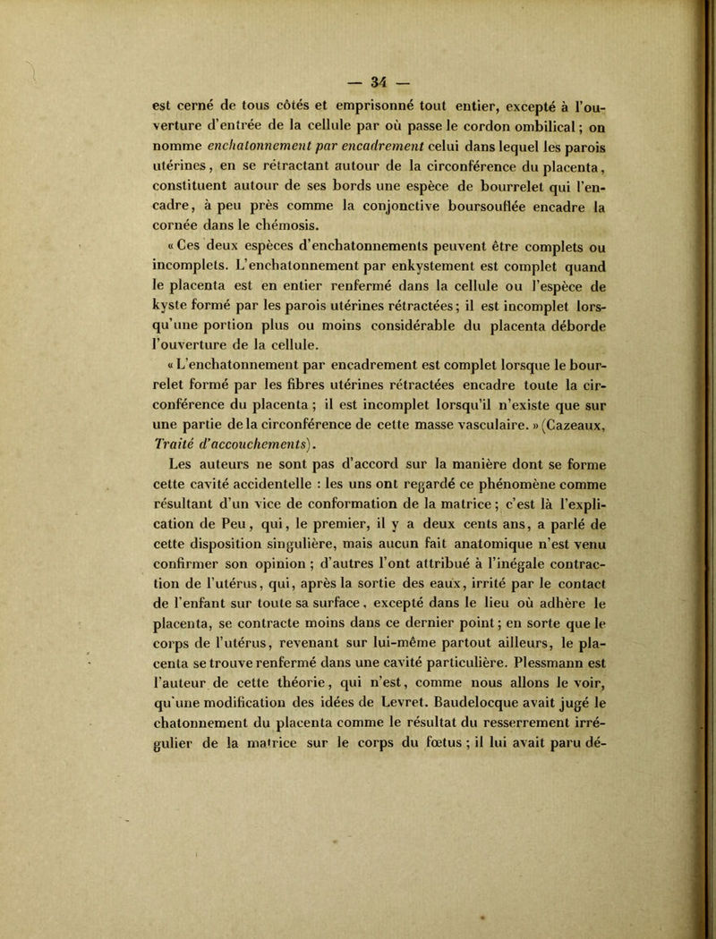 est cerné de tous côtés et emprisonné tout entier, excepté à l’ou- verture d’entrée de la cellule par où passe le cordon ombilical ; on nomme enchcitonnement par encadrement celui dans lequel les parois utérines, en se rétractant autour de la circonférence du placenta, constituent autour de ses bords une espèce de bourrelet qui l’en- cadre, à peu près comme la conjonctive boursouflée encadre la cornée dans le cliémosis. « Ces deux espèces d’enchatonnements peuvent être complets ou incomplets. L’enchatonnement par enkystement est complet quand le placenta est en entier renfermé dans la cellule ou l’espèce de kyste formé par les parois utérines rétractées; il est incomplet lors- qu’une portion plus ou moins considérable du placenta déborde l’ouverture de la cellule. « L’enchatonnement par encadrement est complet lorsque le bour- relet formé par les fibres utérines rétractées encadre toute la cir- conférence du placenta ; il est incomplet lorsqu’il n’existe que sur une partie de la circonférence de cette masse vasculaire. »(Cazeaux, Traité d’accouchements). Les auteurs ne sont pas d’accord sur la manière dont se forme cette cavité accidentelle : les uns ont regardé ce phénomène comme résultant d’un vice de conformation de la matrice ; c’est là l’expli- cation de Peu, qui, le premier, il y a deux cents ans, a parlé de cette disposition singulière, mais aucun fait anatomique n’est venu confirmer son opinion ; d’autres l’ont attribué à l’inégale contrac- tion de l’utérus, qui, après la sortie des eaux, irrité par le contact de l’enfant sur toute sa surface, excepté dans le lieu où adhère le placenta, se contracte moins dans ce dernier point; en sorte que le corps de l’utérus, revenant sur lui-même partout ailleurs, le pla- centa se trouve renfermé dans une cavité particulière. Plessmann est l’auteur de cette théorie, qui n’est, comme nous allons le voir, qu'une modification des idées de Levret. Baudelocque avait jugé le chatonnement du placenta comme le résultat du resserrement irré- gulier de la matrice sur le corps du fœtus ; il lui avait paru dé-