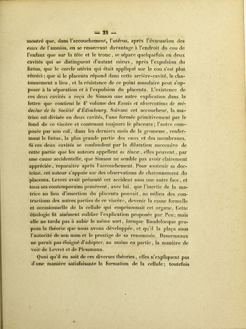 montré que, dans l’accouchement, l’utérus, après l’évacuation des eaux de l’amnios, en se resserrant davantage à l’endroit du cou de l’enfant que sur la tête et le tronc, se sépare quelquefois en deux cavités qui se distinguent d’autant mieux, après l’expulsion du fœtus, que le cercle utérin qui était appliqué sur le cou s’est plus rétréci ; que si le placenta répond dans cette arrière-cavité, le cha- tonnement a lieu, et la résistance de ce point annulaire peut s’op- poser à la séparation et à l’expulsion du placenta. L’existence de ces deux cavités a reçu de Simson une autre explication dans la lettre que contient le 4e volume des Essais et observations de mé- decine de la Société d’Édimbourg. Suivant cet accoucheur, la ma- trice est divisée en deux cavités, Tune formée primitivement par le fond de ce viscère et contenant toujours le placenta ; l’autre com- posée par son col, dans les derniers mois de la grossesse, renfer- mant le fœtus, la plus grande partie des eaux et des membranes. Si ces deux cavités se confondent par la dilatation successive de cette partie que les auteurs appellent os tincœ, elles peuvent, par une cause accidentelle, que Simson ne semble pas avoir clairement appréciée, reparaître après l’accouchement. Pour soutenir sa doc- trine, cet auteur s’appuie sur des observations de chatonnement du placenta. Levret avait présenté cet accident sous une autre face, et tous ses contemporains pensèrent, avec lui, que l’inertie de la ma- trice au lieu d'insertion du placenta pouvait, au milieu des con- tractions des autres parties de ce viscère, devenir la cause formelle et occasionnelle de la cellule qui emprisonnait cet organe. Cette étiologie fit aisément oublier l’explication proposée par Peu; mais elle ne tarda pas à subir le même sort, lorsque Baudelocque pro- posa la théorie que nous avons développée, et qu’il la plaça sous l’autorité de son nom et le prestige de sa renommée. Desormeaux ne parait pas éloigné d’adopter, au moins en partie, la manière de voir de Levret et de Plessmann. Quoi qu’il en soit de ces diverses théories, elles n’expliquent pas d’une manière satisfaisante la formation de la cellule ; toutefois