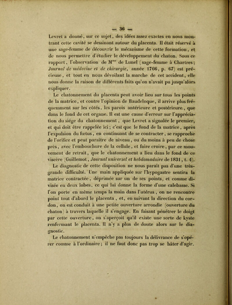 Levret a donné, sur ce sujet, des idées assez exactes en nous mon- trant cette cavité se dessinant autour du placenta. Il était réservé à une sage-femme de découvrir le mécanisme de cette formation, et de nous permettre d’étudier le développement du chaton. Sous ce rapport, l’observation de Mn,c de Lunel (sage-femme à Chartres; Journal de médecine et de chirurgie, année 1766, p. 67) est pré- cieuse , et tout en nous dévoilant la marche de cet accident, elle nous donne la raison de différents faits qu’on n’avait pu jusqu’alors expliquer. Le chatonnement du placenta peut avoir lieu sur tous les points de la matrice, et contre l’opinion de Baudeloque, il arrive plus fré- quemment sur les côtés, les parois antérieure et postérieure., que dans le fond de cet organe. Il est une cause d’erreur sur l’apprécia- tion du siège du chatonnement , que Levret a signalée le premier, et qui doit être rappelée ici ; c’est que le fond de la matrice, après l’expulsion du fœtus , en continuant de se contracter, se rapproche de l’orifice et peut paraître de niveau , ou du moins à peu de chose près, avec l’embouchure de la cellule, et faire croire, par ce mou- vement de retrait, que le chatonnement a lieu dans le fond de ce viscère (Guillemot, Journal universel et hebdomadaire de 1831, t. 4). Le diagnostic de cette disposition ne nous parait pas d’une très- grande difficulté. Une main appliquée sur l’hypogastre sentira la matrice contractée, déprimée sur un de ses points, et comme di- visée en deux lobes, ce qui lui donne la forme d’une calebasse. Si l’on porte en même temps la main dans l’utérus , on ne rencontre point tout d’abord le placenta , et, en suivant la direction du cor- don, on est conduit à une petite ouverture arrondie (ouverture du chaton) à travers laquelle il s’engage. En faisant pénétrer le doigt par cette ouverture, on s’aperçoit qu’il existe une sorte de kyste renfermant le placenta. 11 n’y a plus de doute alors sur le dia- gnostic. Le chatonnement n'empêche pas toujours la délivrance de s’opé- rer comme à l’ordinaire ; il ne faut donc pas trop se hâter d’agir.