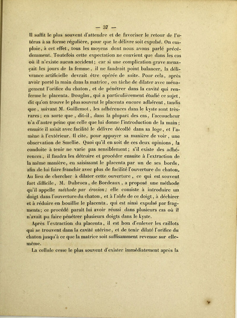 Il suffit le plus souvent d’attendre et de favoriser le retour de l’u- térus à sa forme régulière, pour que le délivre soit expulsé. On em- ploie , à cet effet, tous les moyens dont nous avons parlé précé- demment. Toutefois cette expectation ne convient que dans les cas où il n’existe aucun accident; car si une complication grave mena- çait les jours de la femme , il ne faudrait point balancer, la déli- vrance artificielle devrait être opérée de suite. Pour cela, après avoir porté la main dans la matrice, on tâche de dilater avec ména- gement l’orifice du chaton, et de pénétrer dans la cavité qui ren- ferme le placenta. Douglas, qui a particulièrement étudié ce sujet, dit qu’on trouve le plus souvent le placenta encore adhérent, tandis que , suivant M. Guillemot, les adhérences dans le kyste sont très- rares ; en sorte que , dit-il, dans la plupart des cas, l’accoucheur n’a d’autre peine que celle que lui donne l’introduction de la main ; ensuite il saisit avec facilité le délivre décollé dans sa loge, et l’a- mène à l’extérieur. Il cite, pour appuyer sa manière de voir , une observation de Smellie. Quoi qu’il en soit de ces deux opinions, la conduite à tenir ne varie pas sensiblement; s’il existe des adhé- rences , il faudra les détruire et procéder ensuite à l’extraction de la même manière, en saisissant le placenta par un de ses bords, afin de lui faire franchir avec plus de facilité l’ouverture du chaton. Au lieu de chercher à dilater cette ouverture , ce qui est souvent fort difficile, M. Dubroca , de Bordeaux, a proposé une méthode qu’il appelle méthode par érosion; elle consiste à introduire un doigt dans l’ouverture du chaton, et à l’aide de ce doigt, à déchirer et à réduire en bouillie le placenta, qui est ainsi expulsé par frag- ments ; ce procédé paraît lui avoir réussi dans plusieurs cas où il n’avait pu faire pénétrer plusieurs doigts dans le kyste. Après l’extraction du placenta, il est bon d’enlever les caillots qui se trouvent dans la cavité utérine, et de tenir dilaté l’orifice du chaton jusqu’à ce que la matrice soit suffisamment revenue sur elle- même. La cellule cesse le plus souvent d’exister immédiatement après la