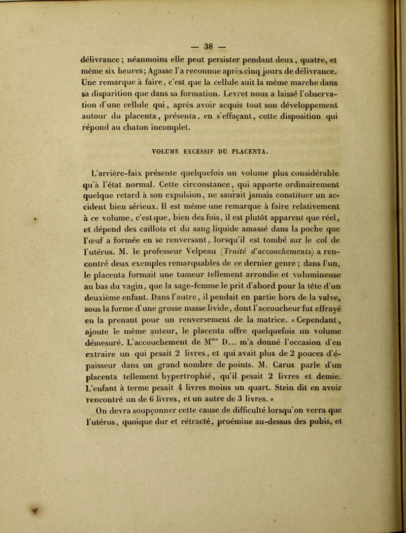 délivrance ; néanmoins elle peut persister pendant deux, quatre, et même six heures; Agasse l’a reconnue après cinq jours de délivrance. Une remarque à faire, c’est que la cellule suit la même marche dans sa disparition que dans sa formation. Levret nous a laissé l’observa- tion d’une cellule qui, après avoir acquis tout son développement autour du placenta, présenta, en s’effaçant, cette disposition qui répond au chaton incomplet. VOLUME EXCESSIF DU PLACENTA. L’arrière-faix présente quelquefois un volume plus considérable qu’à l’état normal. Cette circonstance, qui apporte ordinairement quelque retard à son expulsion, ne saurait jamais constituer un ac- cident bien sérieux. 11 est même une remarque à faire relativement à ce volume, c’est que, bien des fois, il est plutôt apparent que réel, et dépend des caillots et du sang liquide amassé dans la poche que l’œuf a formée en se renversant, lorsqu’il est tombé sur le col de l’utérus. M. le professeur Velpeau (Traité d’accouchements) a ren- contré deux exemples remarquables de ce dernier genre ; dans l’un, le placenta formait une tumeur tellement arrondie et volumineuse au bas du vagin, que la sage-femme le prit d’abord pour la tête d’un deuxième enfant. Dans l’autre, il pendait en partie hors de la valve, sous la forme d’une grosse masse livide, dont l’accoucheur fut effrayé en la prenant pour un renversement de la matrice. « Cependant, ajoute le même auteur, le placenta offre quelquefois un volume démesuré. L’accouchement de Mœc D... m’a donné l’occasion d’en extraire un qui pesait 2 livres, et qui avait plus de 2 pouces d’é- paisseur dans un grand nombre de points. M. Carus parle d’un placenta tellement hypertrophié, qu’il pesait 2 livres et demie. L’enfant à terme pesait 4 livres moins un quart. Stein dit en avoir rencontré un de 6 livres, et un autre de 3 livres. » On devra soupçonner cette cause de difficulté lorsqu’on verra que l’utérus, quoique dur et rétracté, proémine au-dessus des pubis, et y