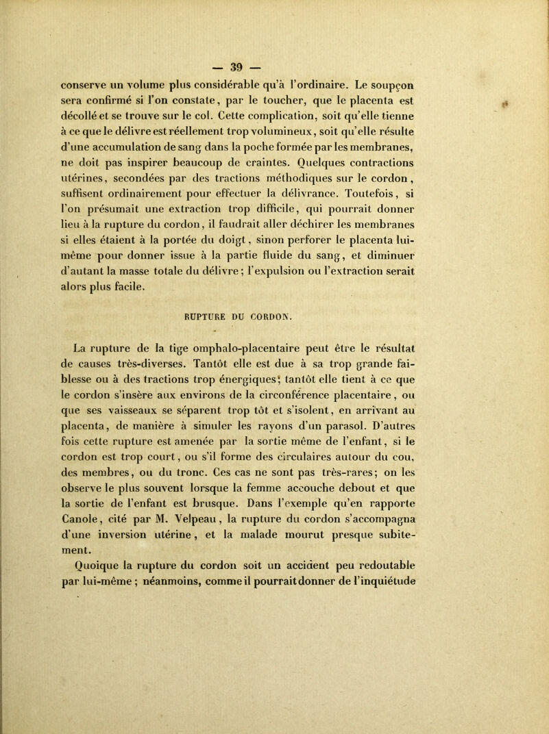 conserve un volume plus considérable qu’à l’ordinaire. Le soupçon sera confirmé si l’on constate, par le toucher, que le placenta est décollé et se trouve sur le col. Cette complication, soit qu’elle tienne à ce que le délivre est réellement trop volumineux, soit qu’elle résulte d’une accumulation de sang dans la poche formée par les membranes, ne doit pas inspirer beaucoup de craintes. Quelques contractions utérines, secondées par des tractions méthodiques sur le cordon, suffisent ordinairement pour effectuer la délivrance. Toutefois, si l’on présumait une extraction trop difficile, qui pourrait donner lieu à la rupture du cordon, il faudrait aller déchirer les membranes si elles étaient à la portée du doigt, sinon perforer le placenta lui- même pour donner issue à la partie fluide du sang, et diminuer d’autant la masse totale du délivre; l’expulsion ou l’extraction serait alors plus facile. RUPTURE DU CORDON. La rupture de la tige omphalo-placentaire peut être le résultat de causes très-diverses. Tantôt elle est due à sa trop grande fai- blesse ou à des tractions trop énergiques', tantôt elle tient à ce que le cordon s’insère aux environs de la circonférence placentaire, ou que ses vaisseaux se séparent trop tôt et s’isolent, en arrivant au placenta, de manière à simuler les rayons d’un parasol. D’autres fois cette rupture est amenée par la sortie même de l’enfant, si le cordon est trop court, ou s’il forme des circulaires autour du cou, des membres, ou du tronc. Ces cas ne sont pas très-rares; on les observe le plus souvent lorsque la femme accouche debout et que la sortie de l’enfant est brusque. Dans l’exemple qu’en rapporte Canole, cité par M. Velpeau, la rupture du cordon s’accompagna d’une inversion utérine, et la malade mourut presque subite- ment. Quoique la rupture du cordon soit un accident peu redoutable par lui-même ; néanmoins, comme il pourrait donner de l’inquiétude