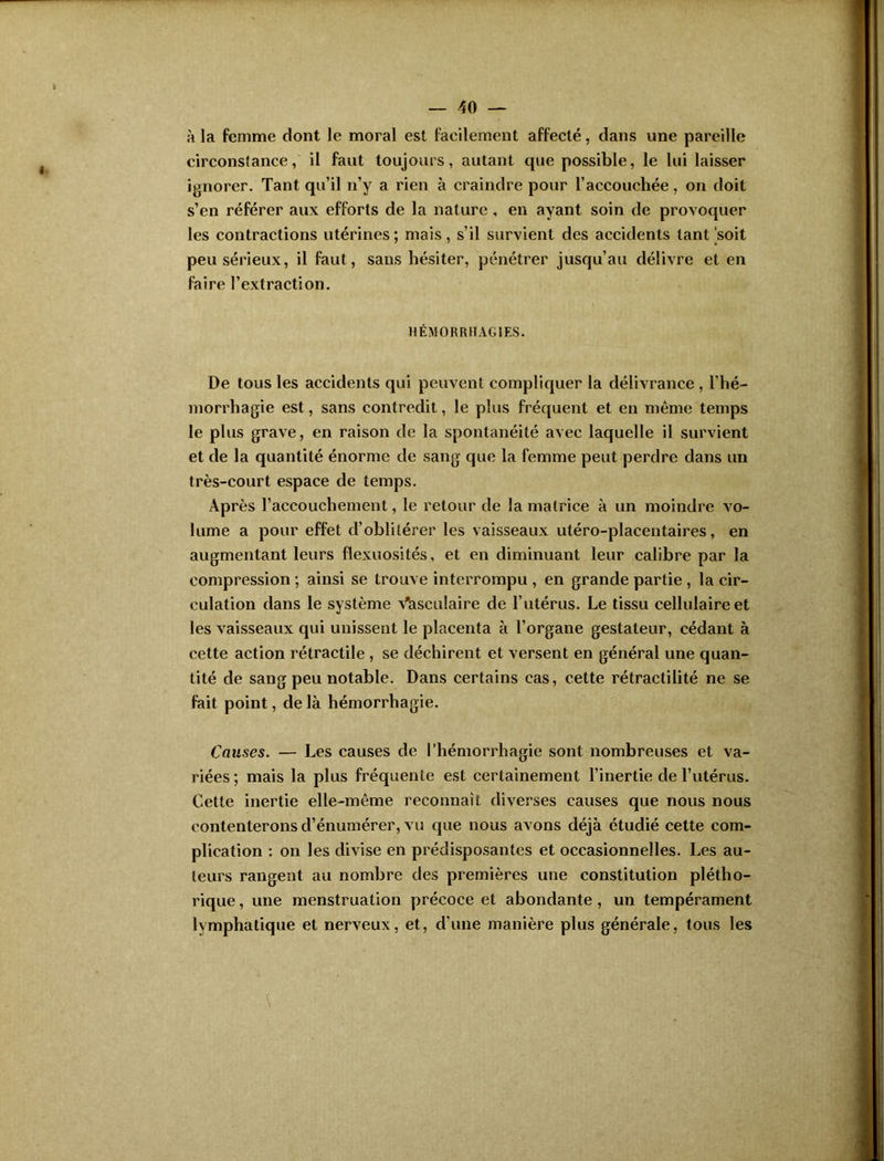 à la femme dont le moral est facilement affecté, dans une pareille circonstance, il faut toujours, autant que possible, le lui laisser ignorer. Tant qu’il n’y a rien à craindre pour l’accouchée, on doit s’en référer aux efforts de la nature, en ayant soin de provoquer les contractions utérines; niais, s’il survient des accidents tant‘soit peu sérieux, il faut, sans hésiter, pénétrer jusqu’au délivre et en faire l’extraction. HÉMORRHAGIES. De tous les accidents qui peuvent compliquer la délivrance , l’hé- morrhagie est, sans contredit, le plus fréquent et en même temps le plus grave, en raison de la spontanéité avec laquelle il survient et de la quantité énorme de sang que la femme peut perdre dans un très-court espace de temps. Après l’accouchement, le retour de la matrice à un moindre vo- lume a pour effet d’oblitérer les vaisseaux utéro-placentaires, en augmentant leurs flexuosités, et en diminuant leur calibre par la compression ; ainsi se trouve interrompu , en grande partie , la cir- culation dans le système Vasculaire de l’utérus. Le tissu cellulaire et les vaisseaux qui unissent le placenta à l’organe gestateur, cédant à cette action rétractile , se déchirent et versent en général une quan- tité de sang peu notable. Dans certains cas, cette rétractilité ne se fait point, de là hémorrhagie. Causes. — Les causes de l’hémorrhagie sont nombreuses et va- riées ; mais la plus fréquente est certainement l’inertie de l’utérus. Cette inertie elle-même reconnaît diverses causes que nous nous contenterons d’énumérer, vu que nous avons déjà étudié cette com- plication : on les divise en prédisposantes et occasionnelles. Les au- teurs rangent au nombre des premières une constitution plétho- rique , une menstruation précoce et abondante, un tempérament lymphatique et nerveux, et, d'une manière plus générale, tous les
