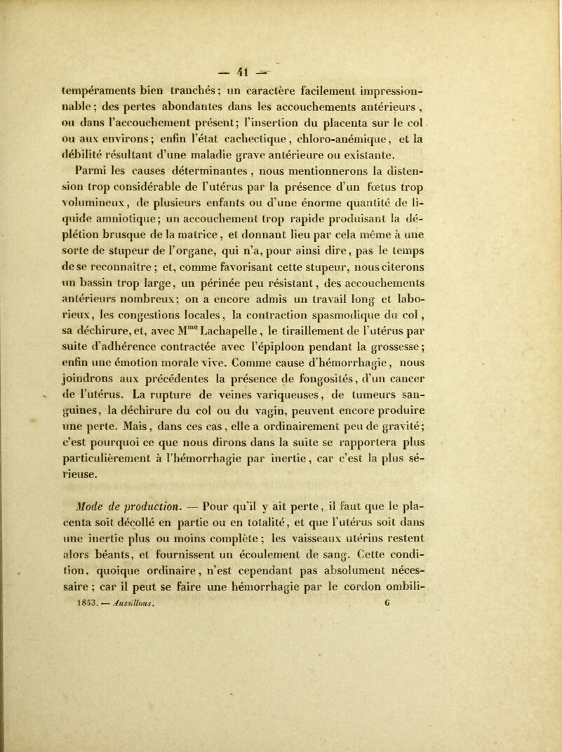 tempéraments bien tranchés; un caractère facilement impression- nable ; des pertes abondantes dans les accouchements antérieurs , ou dans l’accouchement présent; l’insertion du placenta sur le col ou aux environs; enfin l’état cachectique, ehloro-anémique, et la débilité résultant d’une maladie grave antérieure ou existante. Parmi les causes déterminantes , nous mentionnerons la disten- sion trop considérable de l’utérus par la présence d’un fœtus trop volumineux, de plusieurs enfants ou d’une énorme quantité de li- quide amniotique; un accouchement trop rapide produisant la dé- plétion brusque de la matrice , et donnant lieu par cela même à une sorte de stupeur de l’organe, qui n’a, pour ainsi dire, pas le temps de se reconnaître ; et, comme favorisant cette stupeur, nous citerons un bassin trop large, un périnée peu résistant, des accouchements antérieurs nombreux; on a encore admis un travail long et labo- rieux, les congestions locales, la contraction spasmodique du col, sa déchirure, et, avec Mme Lachapelle , le tiraillement de l’utérus par suite d’adhérence contractée avec l’épiploon pendant la grossesse; enfin une émotion morale vive. Comme cause d'hémorrhagie, nous joindrons aux précédentes la présence de fongosités, d’un cancer de l’utérus. La rupture de veines variqueuses, de tumeurs san- guines, la déchirure du col ou du vagin, peuvent encore produire une perte. Mais, dans ces cas , elle a ordinairement peu de gravité; c’est pourquoi ce que nous dirons dans la suite se rapportera plus particulièrement à l’hémorrhagie par inertie, car c’est la plus sé- rieuse. Mode de production. — Pour qu’il y ait perte, il faut que le pla- centa soit décollé en partie ou en totalité, et que l’utérus soit dans une inertie plus ou moins complète ; les vaisseaux utérins restent alors béants, et fournissent un écoulement de sang. Cette condi- tion, quoique ordinaire, n’est cependant pas absolument néces- saire ; car il peut se faire une hémorrhagie par le cordon ombili- 18-53. — Aussi lions. G