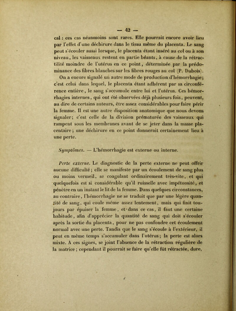 cal : ces cas néanmoins sont rares. Elle pourrait encore avoir lieu par l’effet d’une déchirure dans le tissu même du placenta. Le sang peut s’écouler aussi lorsque, le placenta étant inséré au col ou à son niveau, les vaisseaux restent en partie béants, à cause de la rétrac- tilité moindre de l’utérus en ce point, déterminée par la prédo- minance des fibres blanches sur les fibres rouges au col (P. Dubois). On a encore signalé un autre mode de production d’hémorrhagie; c’est celui dans lequel, le placenta étant adhérent par sa circonfé- rence entière, le sang s’accumule entre lui et l’utérus. Ces hémor- rhagies internes, qui ont été observées déjà plusieurs fois, peuvent, au dire de certains auteurs, être assez considérables pour faire périr la femme. Il est une autre disposition anatomique que nous devons signaler; c’est celle de la division prématurée des vaisseaux qui rampent sous les membranes avant de se jeter dans la masse pla- centaire ; une déchirure en ce point donnerait certainement lieu à une perte. Symptômes. — L’hémorrhagie est externe ou interne. Perte externe. Le diagnostic de la perte externe ne peut offrir aucune difficulté ; elle se manifeste par un écoulement de sang plus ou moins vermeil, se coagulant ordinairement très-vite, et qui quelquefois est si considérable qu’il ruisselle avec impétuosité, et pénètre en un instant le lit de la femme. Dans quelques circonstances, au contraire, l’hémorrhagie ne se traduit que par une légère quan- tité de sang, qui coule même assez lentement, mais qui finit tou- jours par épuiser la femme, et* dans ce cas, il faut une certaine habitude, afin d’apprécier la quantité de sang qui doit s’écouler après la sortie du placenta, pour ne pas confondre cet écoulement normal avec une perte. Tandis que le sang s’écoule à l’extérieur, il peut en même temps s’accumuler dans l’utérus ; la perte est alors mixte. A ces signes, se joint l’absence de la rétraction régulière de la matrice ; cependant il pourrait se faire qu’elle fût rétractée, dure,