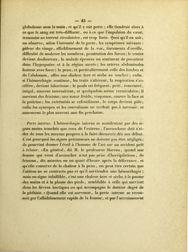 globuleuse sous la main, et qu’il y eut perte : elle tiendrait alors à ce que le sang est très-diffluent, ou à ce que l’impulsion du cœur, transmise au torrent circulatoire, est trop forte. Quoi qu’il en soit, on observe, selon l’intensité de la perte, les symptômes suivants : pâleur du visage, affaiblissement de la vue, tintements d’oreille, difficulté de soulever les membres, prostration des forces ; le ventre devient douloureux, la malade éprouve un sentiment de pesanteur dans l’hypogastre et à la région sacrée ; les artères abdominales battent avec force; la peau, et particulièrement celle des lombes et de l’abdomen, offre une chaleur âcre et sèche au toucher ; enfin, si l’hémorrhagie continue, les traits s’altèrent, la respiration s’ac- célère, devient laborieuse; le pouls est fréquent, petit, concentré, inégal, souvent intermittent, et quelquefois même vermiculaire; il survient des frissons; une sueur froide, visqueuse, couvre la face et la poitrine; les extrémités se refroidissent, le corps devient pâle; enfin les syncopes et les convulsions ne tardent pas à survenir, et annoncent le plus souvent une fin prochaine. Perte interne. L’hémorrhagie interne se manifestant par des si- gnes moins tranchés que ceux de l’externe, l’accoucheur doit s’ai- der de tous les moyens propres à la faire découvrir dès son début. C’est pourquoi les signes précurseurs ne doivent pas être négligés ; ils pourront donner l’éveil à l’homme de l’art sur un accident prêt à éclater. «En général, dit M. le professeur Moreau, quand une femme qui vient d’accoucher n’est pas prise d’horripilations, de frissons, dix minutes ou un quart d’heure après la délivrance, et qu’elle conserve de la chaleur à la peau , on peut être certain que l’utérus ne se contracte pas et qu’il surviendra une hémorrhagie ; mais un signe infaillible , c’est une chaleur âcre et sèche à la paume des mains et à la plante des pieds , semblable à celle qui survient dans les fièvres hectiques ou qui accompagne le dernier degré de la phthisie. » Quand elle est survenue, la perte interne se recon- naît par l'affaiblissement rapide de la femme , et par l’accroissement