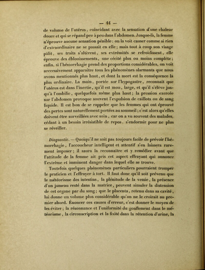 de volume de l’utérus, coïncidant avec la sensation d’une chaleur douce et qui se répand peu à peu dans l’abdomen. Jusque-là, la femme n’éprouve aucune sensation pénible: on la voit causer comme si rien d’extraordinaire ne se passait en elle ; mais tout à coup son visage pâlit, ses traits s’altèrent, ses extrémités se refroidissent, elle éprouve des éblouissements, une cécité plus ou moins complète; enfin, si l’hémorrhagie prend des proportions considérables, on voit successivement apparaître tous les phénomènes alarmants que nous avons mentionnés plus haut, et dont la mort est la conséquence la plus ordinaire. La main, portée sur l’hypogastre, reconnaît que l’utérus est dans l’inertie, qu’il est mou, large, et qu’il s’élève jus- qu’à l’ombilic, quelquefois même plus haut ; la pression exercée sur l’abdomen provoque souvent l’expulsion de caillots ou de sang liquide. 11 est bon de se rappeler que les femmes qui ont éprouvé des pertes sont naturellement portées au sommeil ; c’est alors qu’elles doivent être surveillées avec soin , car on a vu souvent des malades, cédant à un besoin irrésistible de repos. s’endormir pour ne plus se réveiller. Diagnostic. — Quoiqu’il ne soit pas toujours facile de prévoir l’hé- morrhagie , l’accoucheur intelligent et attentif s’en laissera rare- ment imposer ; il saura la reconnaître et y remédier avant que l’attitude de la femme ait pris cet aspect effrayant qui annonce l’extrême et imminent danger dans lequel elle se trouve. Toutefois quelques phénomènes particuliers pourraient tromper le praticien et l’effrayer à tort. 11 faut donc qu’il soit prévenu que le météorisme des intestins, la plénitude de la vessie, la présence d’un jumeau resté dans la matrice , peuvent simuler la distension de cet organe par du sang ; que le placenta, retenu dans sa cavité, lui donne un volume plus considérable qu’on ne le croirait au pre- mier abord. Énoncer ces causes d’erreur, c'est donner le moyen de les éviter; la résonnance et l’uniformité du gonflement dans le mé- téorisme , la circonscription et la fixité dans la rétention d’urine, la