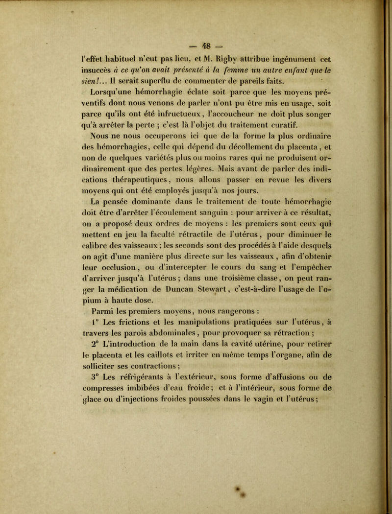 l’effet habituel n’eut pas lieu, et M. Rigby attribue ingénument cet insuccès à ce qu’on avait présenté à la femme un autre enfant que le sien!... Il serait superflu de commenter de pareils faits. Lorsqu’une hémorrhagie éclate soit parce que les moyens pré- ventifs dont nous venons de parler n’ont pu être mis en usage, soit parce qu’ils ont été infructueux, l’accoucheur ne doit plus songer qu’à arrêter la perte ; c’est là l’objet du traitement curatif. Nous ne nous occuperons ici que de la forme la plus ordinaire des hémorrhagies, celle qui dépend du décollement du placenta, et non de quelques variétés plus ou moins rares qui ne produisent or- dinairement que des pertes légères. Mais avant de parler des indi- cations thérapeutiques, nous allons passer en revue les divers moyens qui ont été employés jusqu’à nos jours. La pensée dominante dans le traitement de toute hémorrhagie doit être d’arrêter récoulement sanguin : pour arriver à ce résultat, on a proposé deux ordres de moyens : les premiers sont ceux qui mettent en jeu la faculté rétractile de l’utérus, pour diminuer le calibre des vaisseaux ; les seconds sont des procédés à l’aide desquels on agit d’une manière plus directe sur les vaisseaux, afin d’obtenir leur occlusion, ou d’intercepter le cours du sang et l’empêcher d’arriver jusqu’à l’utérus; dans une troisième classe, on peut ran- ger la médication de Duncan Stewart, c’est-à-dire l’usage de Lo- pium à haute dose. Parmi les premiers moyens, nous rangerons : 1° Les frictions et les manipulations pratiquées sur l’utérus, à travers les parois abdominales, pour provoquer sa rétraction ; 2° L’introduction de la main dans la cavité utérine, pour retirer le placenta et les caillots et irriter en même temps l’organe, afin de solliciter ses contractions ; 3° Les réfrigérants à l’extérieur, sous forme d’affusions ou de compresses imbibées d’eau froide ; et à l’intérieur, sous forme de glace ou d’injections froides poussées dans le vagin et l’utérus;