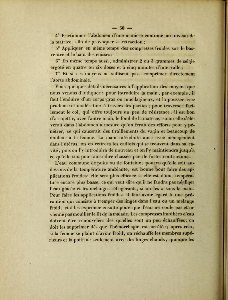 4° Frictionner l’abdomen d’une manière continue au niveau de la matrice, afin de provoquer sa rétraction ; 5° Appliquer en même temps des compresses froides sur le bas- ventre et le haut des cuisses ; 6° En même temps aussi, administrer 2 ou 3 grammes de seigle ergoté en quatre ou six doses et à cinq minutes d’intervalle ; 7° Et si ces moyens ne suffisent pas, comprimer directement l’aorte abdominale. Voici quelques détails nécessaires à l’application des moyens que nous venons d’indiquer : pour introduire la main , par exemple, il faut l’enduire d’un corps gras ou mucilagineux, et la pousser avec prudence et modération à travers les parties ; pour traverser faci- lement le col, qui offre toujours un peu de résistance, il est bon d’assujettir, avec l’autre main, le fond de la matrice, sinon elle s’élè- verait dans l’abdomen à mesure qu’on ferait des efforts pour y pé- nétrer, ce qui causerait des tiraillements du vagin et beaucoup de douleur à la femme. La main introduite ainsi avec ménagement dans l’utérus, on en retirera les caillots qui se trouvent dans sa ca- vité ; puis on l’y introduira de nouveau et on l’y maintiendra jusqu’à ce qu’elle soit pour ainsi dire chassée par de fortes contractions. L’eau commune de puits ou de fontaine, pourvu qu’elle soit au- dessous de la température ambiante, est bonne pour faire des ap- plications froides; elle sera plus efficace si elle est d’une tempéra- ture encore plus basse, ce qui veut dire qu’il ne faudra pas négliger l’eau glacée et les mélanges réfrigérants, si on les a sous la main. Pour faire les applications froides, il faut avoir égard à une pré- caution qui consiste à tremper des linges dans l’eau ou un mélange froid, et à les exprimer ensuite pour que l’eau ne coule pas et ne vienne pas mouiller le lit de la malade. Les compresses imbibées d’eau doivent être renouvelées dès qu’elles sont un peu échauffées; on doit les supprimer dès que l’hémorrhagie est arrêtée; après cela, si la femme se plaint d’avoir froid, on réchauffe les membres supé- rieurs et la poitrine seulement avec des linges chauds, quoique les