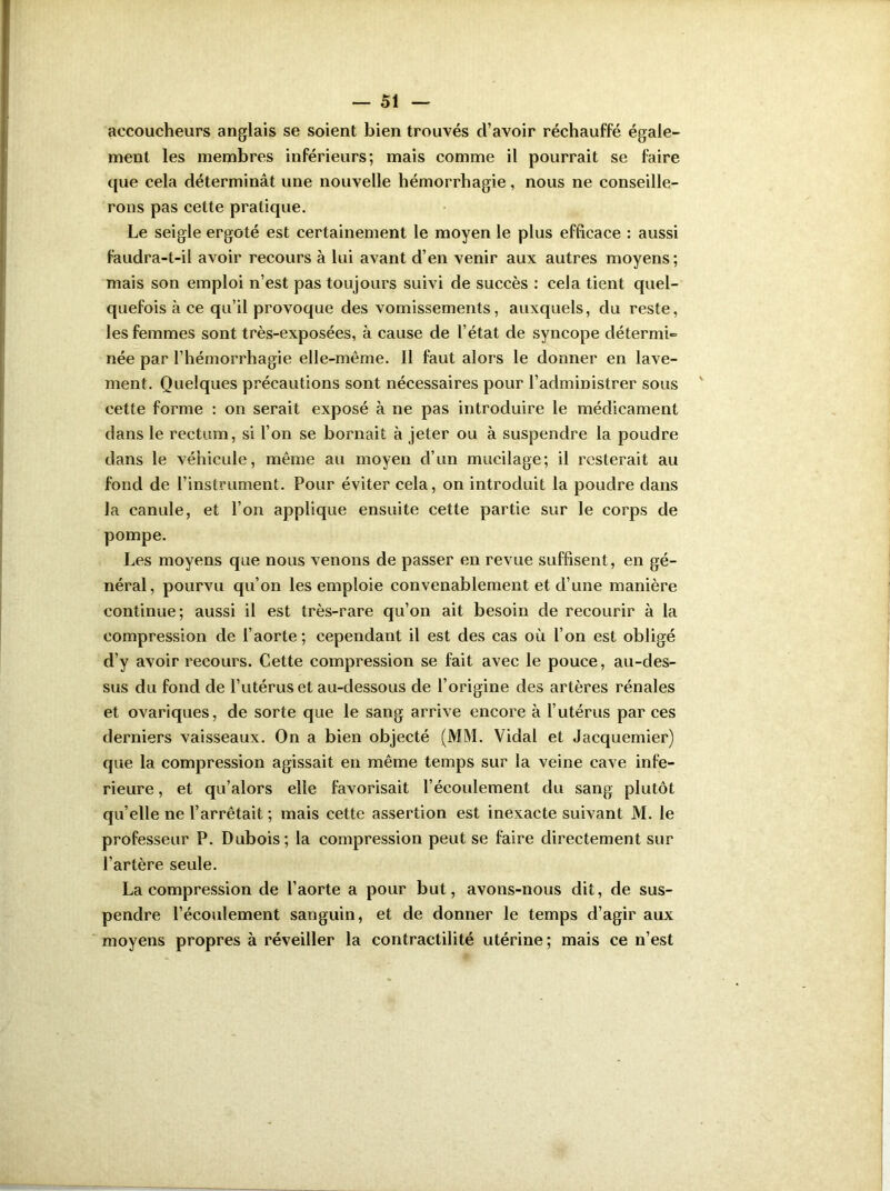 accoucheurs anglais se soient bien trouvés d’avoir réchauffé égale- ment les membres inférieurs; mais comme il pourrait se faire que cela déterminât une nouvelle hémorrhagie, nous ne conseille- rons pas cette pratique. Le seigle ergoté est certainement le moyen le plus efficace : aussi faudra-t-il avoir recours à lui avant d’en venir aux autres moyens; mais son emploi n’est pas toujours suivi de succès : cela tient quel- quefois à ce qu’il provoque des vomissements, auxquels, du reste, les femmes sont très-exposées, à cause de l’état de syncope détermi- née par l’hémorrhagie elle-même. Il faut alors le donner en lave- ment. Quelques précautions sont nécessaires pour l’administrer sous cette forme : on serait exposé à ne pas introduire le médicament dans le rectum, si l’on se bornait à jeter ou à suspendre la poudre dans le véhicule, même au moyen d’un mucilage; il resterait au fond de l’instrument. Pour éviter cela, on introduit la poudre dans la canule, et l’on applique ensuite cette partie sur le corps de pompe. Les moyens que nous venons de passer en revue suffisent, en gé- néral, pourvu qu’on les emploie convenablement et d’une manière continue; aussi il est très-rare qu’on ait besoin de recourir à la compression de l’aorte; cependant il est des cas où l’on est obligé d’y avoir recours. Cette compression se fait avec le pouce, au-des- sus du fond de l’utérus et au-dessous de l’origine des artères rénales et ovariques, de sorte que le sang arrive encore à l’utérus par ces derniers vaisseaux. On a bien objecté (MM. Vidal et Jacquemier) que la compression agissait en même temps sur la veine cave infe- rieure , et qu’alors elle favorisait l’écoulement du sang plutôt qu’elle ne l’arrêtait ; mais cette assertion est inexacte suivant M. le professeur P. Dubois; la compression peut se faire directement sur l’artère seule. La compression de l’aorte a pour but, avons-nous dit, de sus- pendre l’écoulement sanguin, et de donner le temps d’agir aux moyens propres à réveiller la contractilité utérine; mais ce n’est