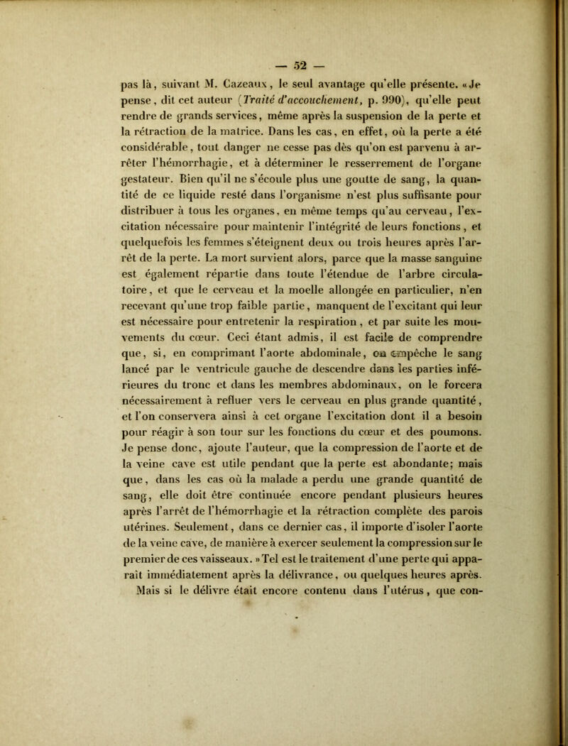 pas là, suivant M. Cazeaux, le seul avantage qu’elle présente. «Je pense, dit cet auteur {Traité d’accouchement, p. 990), qu’elle peut rendre de grands services, même après la suspension de la perte et la rétraction de la matrice. Dans les cas, en effet, où la perte a été considérable, tout danger ne cesse pas dès qu’on est parvenu à ar- rêter l’hémorrhagie, et à déterminer le resserrement de l’organe gestateur. Bien qu’il ne s’écoule plus une goutte de sang, la quan- tité de ce liquide resté dans l’organisme n’est plus suffisante pour distribuer à tous les organes, en même temps qu’au cerveau, l’ex- citation nécessaire pour maintenir l’intégrité de leurs fonctions, et quelquefois les femmes s’éteignent deux ou trois heures après l’ar- rêt de la perte. La mort survient alors, parce que la masse sanguine est également répartie dans toute l’étendue de l’arbre circula- toire , et que le cerveau et la moelle allongée en particulier, n’en recevant qu’une trop faible partie, manquent de l’excitant qui leur est nécessaire pour entretenir la respiration, et par suite les mou- vements du cœur. Ceci étant admis, il est facile de comprendre que, si, en comprimant l’aorte abdominale, osi fHnpêche le sang lancé par le ventricule gauche de descendre dans les parties infé- rieures du tronc et dans les membres abdominaux, on le forcera nécessairement à refluer vers le cerveau en plus grande quantité, et l’on conservera ainsi à cet organe l'excitation dont il a besoin pour réagir à son tour sur les fonctions du cœur et des poumons. Je pense donc, ajoute l’auteur, que la compression de l’aorte et de la veine cave est utile pendant que la perte est abondante; mais que, dans les cas où la malade a perdu une grande quantité de sang, elle doit être continuée encore pendant plusieurs heures après l’arrêt de l’hémorrhagie et la rétraction complète des parois utérines. Seulement, dans ce dernier cas, il importe d’isoler l’aorte de la veine cave, de manière à exercer seulement la compression sur le premier de ces vaisseaux. » Tel est le traitement d'une perte qui appa- raît immédiatement après la délivrance, ou quelques heures après. Mais si le délivre était encore contenu dans l’utérus, que con-