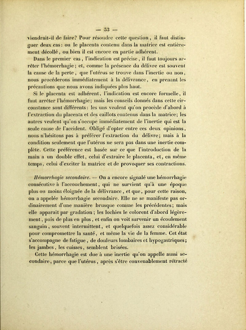 viendrait-il de foire? Pour résoudre cette question, il fout distin- guer deux cas: ou le placenta contenu dans la matrice est entière- ment décollé, ou bien il est encore en partie adhérent. Dans le premier cas , l’indication est précise , il fout toujours ar- rêter l’hémorrhagie; et, comme la présence du délivre est souvent la cause de la perte , que l’utérus se trouve dans l’inertie ou non, nous procéderons immédiatement à la délivrance, en prenant les précautions que nous avons indiquées plus haut. Si le placenta est adhérent, l’indication est encore formelle, il fout arrêter l’hémorrhagie; mais les conseils donnés dans cette cir- constance sont différents : les uns veulent qu’on procède d’abord à l’extraction du placenta et des caillots contenus dans la matrice; les autres veulent qu’on s’occupe immédiatement de l’inertie qui est la seule cause de l’accident. Obligé d’opter entre ces deux opinions, nous n’hésitons pas à préférer l’extraction du délivre; mais à la condition seulement que l’utérus ne sera pas dans une inertie com- plète. Cette préférence est basée sur ce que l’introduction de la main a un double effet, celui d’extraire le placenta, et, en même temps, celui d’exciter la matrice et de provoquer ses contractions. Hémorrhagie secondaire. — On a encore signalé une hémorrhagie consécutive à l’accouchement, qui ne survient qu’à une époque plus ou moins éloignée de la délivrance , et que, pour cette raison, on a appelée hémorrhagie secondaire. Elle ne se manifeste pas or- dinairement d’une manière brusque comme les précédentes; mais elle apparaît par gradation ; les lochies le colorent d’abord légère- ment , puis de plus en plus , et enfin on voit survenir un écoulement sanguin, souvent intermittent, et quelquefois assez considérable pour compromettre la santé, et même la vie de la femme. Cet état s’accompagne de fatigue , de douleurs lombaires et hypogastriques; les jambes , les cuisses, semblent brisées. Cette hémorrhagie est due à une inertie qu’on appelle aussi se- condaire , parce que l’utérus, après s’être convenablement rétracté