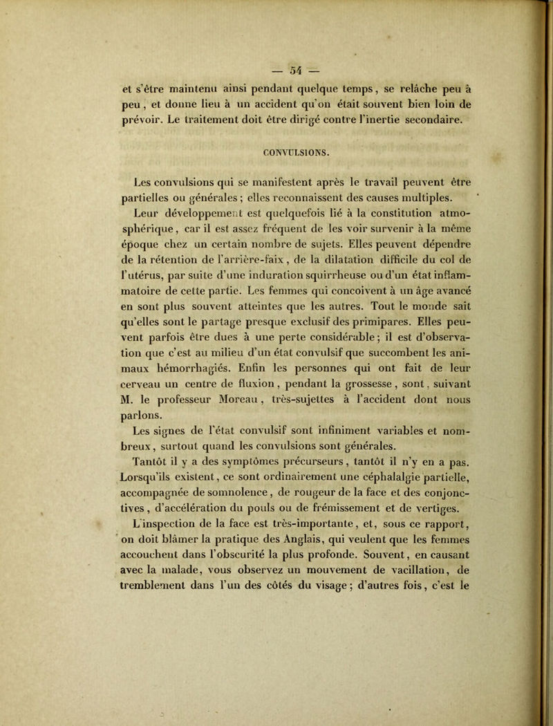 et s’être maintenu ainsi pendant quelque temps, se relâche peu à peu, et donne lieu à un accident qu’on était souvent bien loin de prévoir. Le traitement doit être dirigé contre l’inertie secondaire. CONVULSIONS. Les convulsions qui se manifestent après le travail peuvent être partielles ou générales ; elles reconnaissent des causes multiples. Leur développement est quelquefois lié à la constitution atmo- sphérique , car il est assez fréquent de les voir survenir à la même époque chez un certain nombre de sujets. Elles peuvent dépendre de la rétention de l’arrière-faix, de la dilatation difficile du col de l’utérus, par suite d’une induration squirrheuse ou d’un état inflam- matoire de cette partie. Les femmes qui conçoivent à un âge avancé en sont plus souvent atteintes que les autres. Tout le monde sait qu’elles sont le partage presque exclusif des primipares. Elles peu- vent parfois être dues à une perte considérable ; il est d’observa- tion que c’est au milieu d’un état convulsif que succombent les ani- maux hémorrhagiés. Enfin les personnes qui ont fait de leur cerveau un centre de fluxion, pendant la grossesse , sont, suivant M. le professeur Moreau, très-sujettes à l’accident dont nous parlons. Les signes de l'état convulsif sont infiniment variables et nom- breux , surtout quand les convulsions sont générales. Tantôt il y a des symptômes précurseurs, tantôt il n’y en a pas. Lorsqu’ils existent, ce sont ordinairement une céphalalgie partielle, accompagnée de somnolence, de rougeur de la face et des conjonc- tives , d’accélération du pouls ou de frémissement et de vertiges. L inspection de la face est très-importante, et, sous ce rapport, on doit blâmer la pratique des Anglais, qui veulent que les femmes accouchent dans l’obscurité la plus profonde. Souvent, en causant avec la malade, vous observez un mouvement de vacillation, de tremblement dans l’un des côtés du visage ; d’autres fois, c’est le