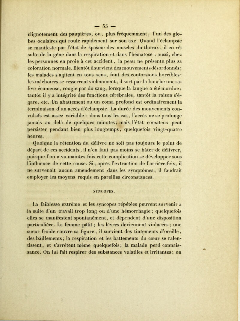 clignotement des paupières, ou, plus fréquemment, l’un des glo- bes oculaires qui roule rapidement sur son axe. Quand l’éclampsie se manifeste par l’état de spasme des muscles du thorax , il en ré- sulte de la gêne dans la respiration et dans l’hématose : aussi, chez les personnes en proie à cet accident, la peau ne présente plus sa coloration normale. Bientôt il survient des mouvements désordonnés ; les malades s’agitent en tous sens, font des contorsions horribles; les mâchoires se resserrent violemment; il sort par la bouche une sa- live écumeuse, rougie par du sang, lorsque la langue a été mordue ; tantôt il y a intégrité des fonctions cérébrales, tantôt la raison s’é- gare, etc. Un abattement ou un coma profond est ordinairement la terminaison d’un accès d’éclampsie. La durée des mouvements con- vulsifs est assez variable : dans tous les cas l’accès ne se prolonge jamais au delà de quelques minutes ; mais l’état comateux peut persister pendant bien plus longtemps, quelquefois vingt-quatre heures. Quoique la rétention du délivre ne soit pas toujours le point de départ de ces accidents, il n’en faut pas moins se hâter de délivrer, puisque l’on a vu maintes fois cette complication se développer sous l’influence de cette cause. Si, après l’extraction de l’arrière-faix, il ne survenait aucun amendement dans les symptômes, il faudrait employer les moyens requis en pareilles circonstances. SYNCOPES. La faiblesse extrême et les syncopes répétées peuvent survenir à la suite d’un travail trop long ou d’une hémorrhagie; quelquefois elles se manifestent spontanément, et dépendent d’une disposition particulière. La femme pâlit ; les lèvres deviennent violacées ; une sueur froide couvre sa figure ; il survient des tintements d’oreille, des bâillements; la respiration et les battements du cœur se ralen- tissent, et s’arrêtent même quelquefois; la malade perd connais- sance. On lui fait respirer des substances volatiles et irritantes ; on