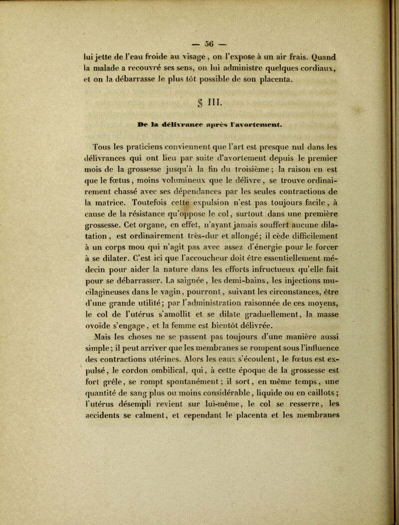 lui jette de l’eau froide au visage , on l’expose à un air frais. Quand la malade a recouvré ses sens, on lui administre quelques cordiaux, et on la débarrasse le plus tôt possible de son placenta. S III. De la délivrance après l'avortement. Tous les praticiens conviennent que l’art est presque nul dans les délivrances qui ont lieu par suite d’avortement depuis le premier mois de la grossesse jusqu’à la fin du troisième ; la raison en est que le fœtus , moins volumineux que le délivre , se trouve ordinai- rement chassé avec ses dépendances par les seules contractions de la matrice. Toutefois celte expulsion n’est pas toujours facile , à cause de la résistance qu’oppose le col, surtout dans une première grossesse. Cet organe, en effet, n’ayant jamais souffert aucune dila- tation , est ordinairement très-dur et allongé; il cède difficilement à un corps mou qui n’agit pas avec assez d’énergie pour le forcer à se dilater. C’est ici que l’accoucheur doit être essentiellement mé- decin pour aider la nature dans les efforts infructueux qu’elle fait pour se débarrasser. La saignée, les demi-bains, les injections mu- cilagineuses dans le vagin, pourront, suivant les circonstances, être d’une grande utilité; par l’administration raisonnée de ces moyens, le col de l’utérus s’amollit et se dilate graduellement, la masse ovoïde s’engage , et la femme est bientôt délivrée. Mais les choses ne se passent pas toujours d’une manière aussi simple ; il peut arriver que les membranes se rompent sous l’influence des contractions utérines. Alors les eaux s’écoulent, le fœtus est ex- pulsé , le cordon ombilical, qui, à cette époque de la grossesse est fort grêle, se rompt spontanément; il sort, en même temps, une quantité de sang plus ou moins considérable, liquide ou en caillots ; l’utérus désempli revient sur lui-même, le col se resserre, les accidents se calment, et cependant le placenta et les membranes