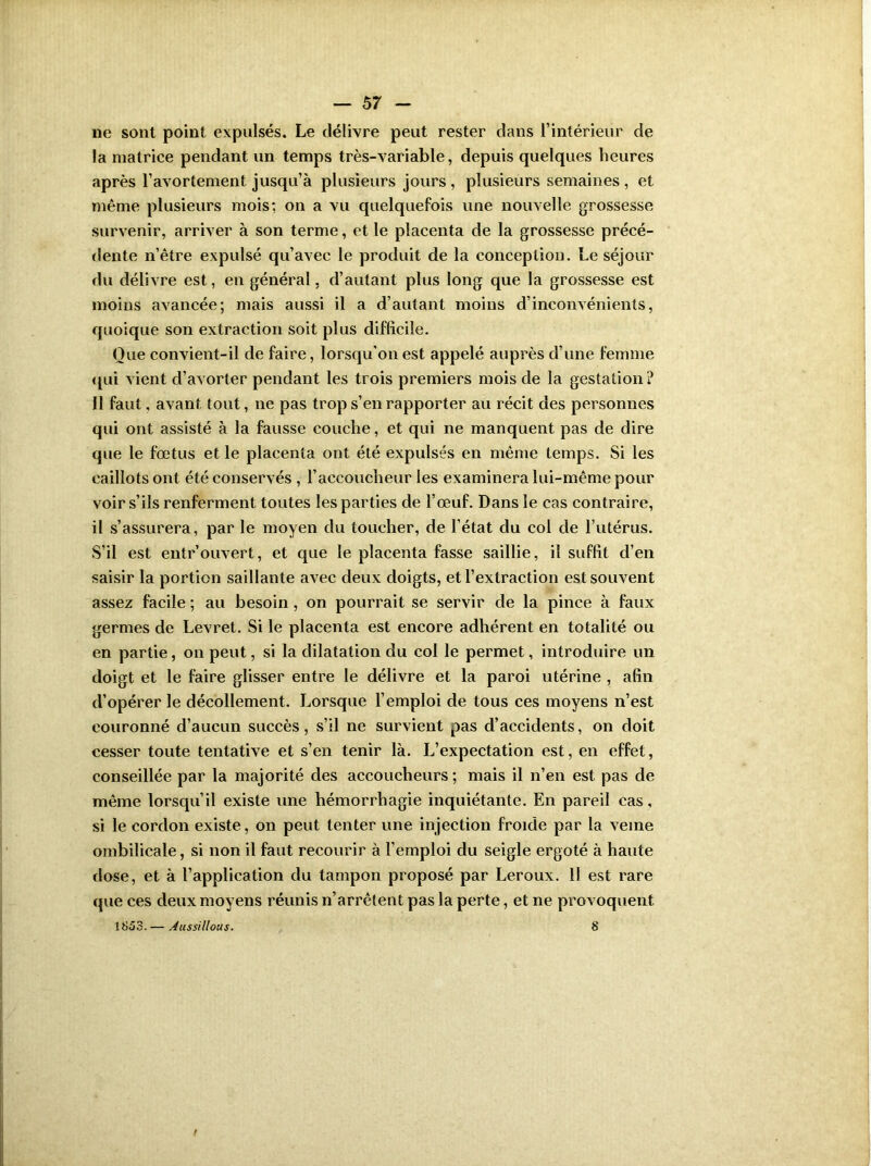 ne sont point expulsés. Le délivre peut rester dans l’intérieur de la matrice pendant un temps très-variable, depuis quelques heures après l’avortement jusqu’à plusieurs jours , plusieurs semaines , et même plusieurs mois; on a vu quelquefois une nouvelle grossesse survenir, arriver à son terme, et le placenta de la grossesse précé- dente n’être expulsé qu’avec le produit de la conception. Le séjour du délivre est, en général, d’autant plus long que la grossesse est moins avancée; mais aussi il a d’autant moins d’inconvénients, quoique son extraction soit plus difficile. Que convient-il de faire, lorsqu’on est appelé auprès d’une femme qui vient d’avorter pendant les trois premiers mois de la gestation? Il faut, avant tout, ne pas trop s’en rapporter au récit des personnes qui ont assisté à la fausse couche, et qui ne manquent pas de dire que le fœtus et le placenta ont été expulsés en même temps. Si les caillots ont été conservés , l’accoucheur les examinera lui-même pour voir s’ils renferment toutes les parties de l’œuf. Dans le cas contraire, il s’assurera, par le moyen du toucher, de l’état du col de l’utérus. S’il est entrouvert, et que le placenta fasse saillie, il suffit d’en saisir la portion saillante avec deux doigts, et l’extraction est souvent assez facile ; au besoin, on pourrait se servir de la pince à faux germes de Levret. Si le placenta est encore adhérent en totalité ou en partie, on peut, si la dilatation du col le permet, introduire un doigt et le faire glisser entre le délivre et la paroi utérine , afin d’opérer le décollement. Lorsque l’emploi de tous ces moyens n’est couronné d’aucun succès, s’il ne survient pas d’accidents, on doit cesser toute tentative et s’en tenir là. L’expectation est, en effet, conseillée par la majorité des accoucheurs ; mais il n’en est pas de même lorsqu’il existe une hémorrhagie inquiétante. En pareil cas, si le cordon existe, on peut tenter une injection froide par la veine ombilicale, si non il faut recourir à l’emploi du seigle ergoté à haute dose, et à l’application du tampon proposé par Leroux. Il est rare que ces deux moyens réunis n’arrêtent pas la perte, et ne provoquent 1853. — Aussillous. 8