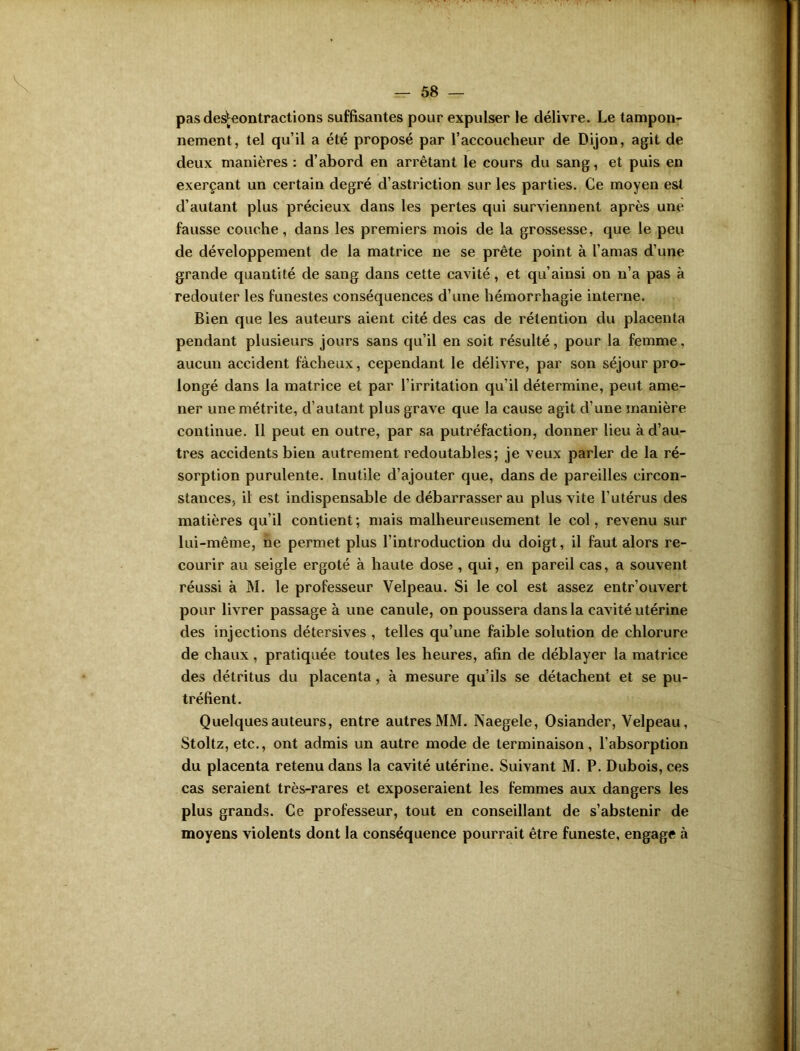 pas deshîontractions suffisantes pour expulser le délivre. Le tampon- nement, tel qu’il a été proposé par l'accoucheur de Dijon, agit de deux manières : d’abord en arrêtant le cours du sang, et puis en exerçant un certain degré d’astriction sur les parties. Ce moyen est d’autant plus précieux dans les pertes qui surviennent après une fausse couche, dans les premiers mois de la grossesse, que le peu de développement de la matrice ne se prête point à l’amas d’une grande quantité de sang dans cette cavité, et qu’ainsi on n’a pas à redouter les funestes conséquences d’une hémorrhagie interne. Bien que les auteurs aient cité des cas de rétention du placenta pendant plusieurs jours sans qu’il en soit résulté, pour la femme, aucun accident fâcheux, cependant le délivre, par son séjour pro- longé dans la matrice et par l’irritation qu’il détermine, peut ame- ner une métrite, d’autant plus grave que la cause agit d’une manière continue. Il peut en outre, par sa putréfaction, donner lieu à d’au- tres accidents bien autrement redoutables; je veux parler de la ré- sorption purulente. Inutile d’ajouter que, dans de pareilles circon- stances, il est indispensable de débarrasser au plus vite l’utérus des matières qu’il contient; mais malheureusement le col, revenu sur lui-même, ne permet plus l’introduction du doigt, il faut alors re- courir au seigle ergoté à haute dose , qui, en pareil cas, a souvent réussi à M. le professeur Velpeau. Si le col est assez entr’ouvert pour livrer passage à une canule, on poussera dans la cavité utérine des injections détersives , telles qu’une faible solution de chlorure de chaux, pratiquée toutes les heures, afin de déblayer la matrice des détritus du placenta , à mesure qu’ils se détachent et se pu- tréfient. Quelques auteurs, entre autres MM. Naegele, Osiander, Velpeau, Stoltz, etc., ont admis un autre mode de terminaison, l’absorption du placenta retenu dans la cavité utérine. Suivant M. P. Dubois, ces cas seraient très-rares et exposeraient les femmes aux dangers les plus grands. Ce professeur, tout en conseillant de s’abstenir de moyens violents dont la conséquence pourrait être funeste, engage à