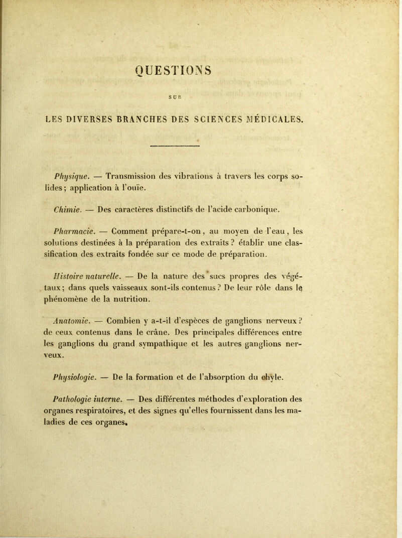 QUESTIONS SUR LES DIVERSES BRANCHES DES SCIENCES MÉDICALES. Physique. — Transmission des vibrations à travers les corps so- lides; application à l’ouïe. Chimie. — Des caractères distinctifs de l’acide carbonique. Pharmacie. — Comment prépare-t-on, au moyen de l’eau, les solutions destinées à la préparation des extraits ? établir une clas- sification des extraits fondée sur ce mode de préparation. Histoire naturelle. — De la nature des sucs propres des végé- taux; dans quels vaisseaux sont-ils contenus? De leur rôle dans Iç phénomène de la nutrition. Anatomie. — Combien y a-t-il d’espèces de ganglions nerveux ? de ceux contenus dans le crâne. Des principales différences entre les ganglions du grand sympathique et les autres ganglions ner- veux. Physiologie. — De la formation et de l’absorption du chyle. Pathologie interne. — Des différentes méthodes d’exploration des organes respiratoires, et des signes qu’elles fournissent dans les ma- ladies de ces organes.