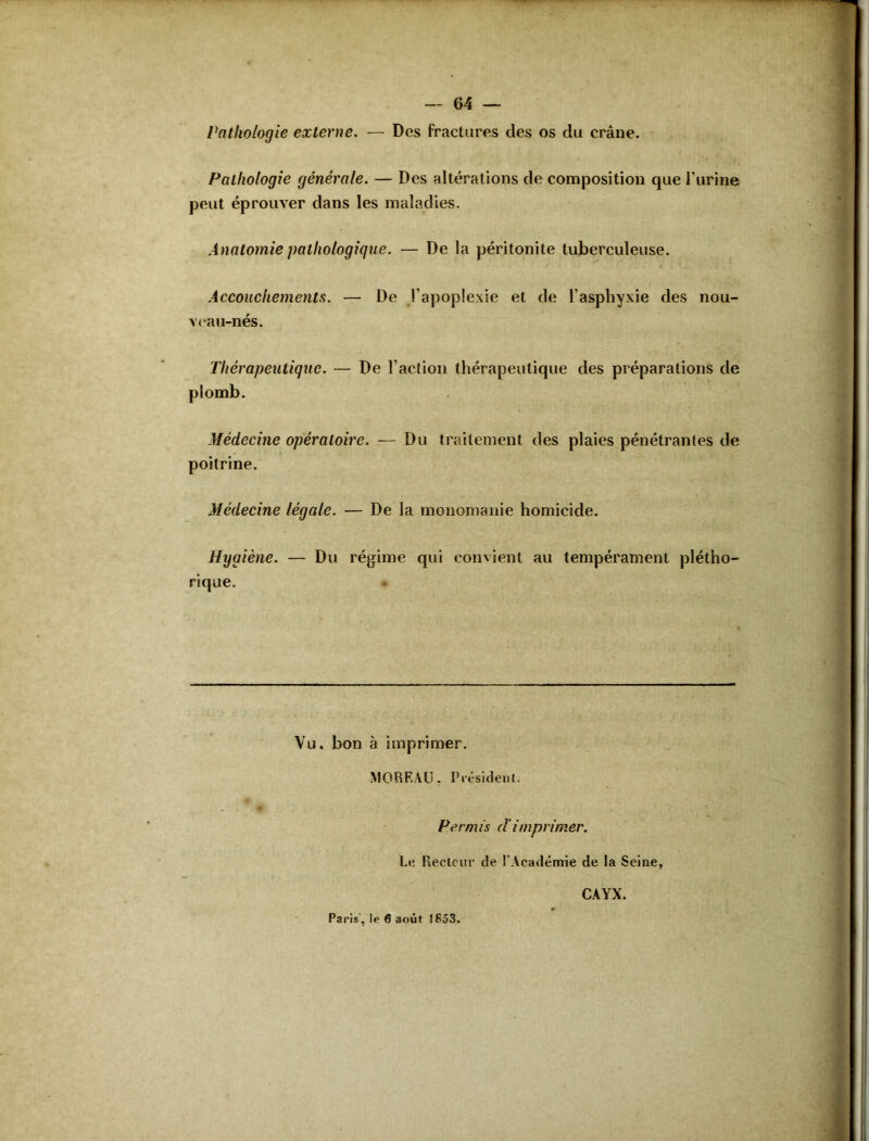 Pathologie externe. — Des fractures des os du crâne. Pathologie générale. — Des altérations de composition que l'urine peut éprouver dans les maladies. Anatomie pathologique. — De la péritonite tuberculeuse. Accouchements. — De l’apoplexie et de l’asphyxie des nou- veau-nés. Thérapeutique. — De l’action thérapeutique des préparations de plomb. Médecine opératoire. — Du traitement des plaies pénétrantes de poitrine. Médecine légale. — De la monomanie homicide. Hygiène. — Du régime qui convient au tempérament plétho- rique. Vu. bon à imprimer. MOREAU. Président. Permis dimprimer. Le Reelcur de l'Académie de la Seine, Paris, !e 6 août (853. CAYX.