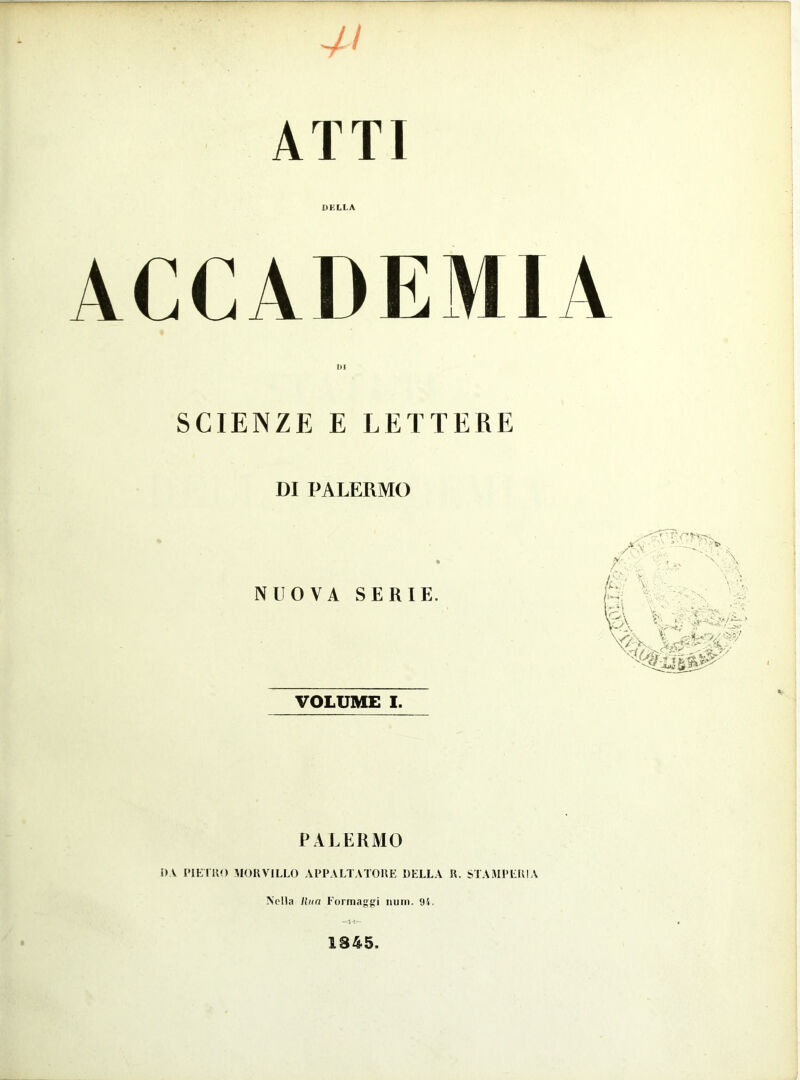 7/ ATTI DELLA ACCADEMIA 1)1 SCIENZE E LETTERE DI PALERMO NUOVA SERIE. VOLUME I. PALERMO DA PIETRO MOR VILLO APPALTATORE DELLA R. STAMPERIA Nella lina Formaggi nuni. 9i. 1845.