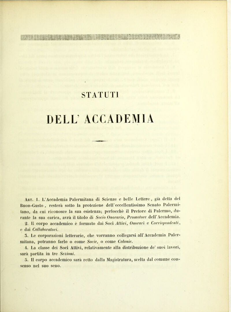 DELL’ ACCADEMIA Art. i. L’Accademia Palermitana di Scienze e belle Lettere, già detta del Buon-Gusto , resterà sotto la proteziene dell’eccellentissimo Senato Palermi- tano, da cui riconosce la sua esistenza; perlocchè il Pretore di Palermo, du- rante la sua carica, avrà il titolo di Socio Onorario, Promotore dell’Accademia. 2. Il corpo accademico è formato dai Soci Attivi, Onorari e Corrispondenti, e dai Collaboratori. 3. Le corporazioni letterarie, che vorranno collegarsi all’Accademia Paler- mitana, potranno farlo o come Socie, o come Colonie. 4. La classe dei Soci Attivi, relativamente alla distribuzione de’ suoi lavori, sarà partita in tre Sezioni. 5. Il corpo accademico sarà retto dalla Magistratura, scelta dal comune con- senso nel suo seno.