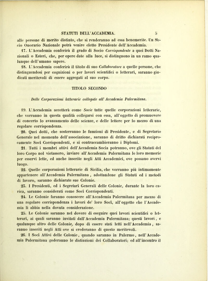 allo persone di merito distinto, che si renderanno ad essa benemerite. Un Sfo- cio Onorario Nazionale potrà venire eletto Presidente dell’Accademia. 17. L’Accademia conferirà il grado di Socio Corrispondente a quei Dotti Na- zionali o Esteri, che, per opere date alla luce, si distinguono in un ramo qua- lunque dell’umano sapere. 18. L’Accademia conferirà il titolo di suo Collaboratore a quelle persone, che distinguendosi per cognizioni o per lavori scientifici o letterari, saranno giu- dicati meritevoli di essere aggregati al suo corpo. TITOLO SECONDO Delle Corporazioni letterarie collegate all’ Accademia Palermitana. 19. L’Accademia accetterà come Socie tutte quelle corporazioni letterarie, che vorranno in questa qualità collegarsi con essa, all’oggetto di promuovere di concerto lo avanzamento delle scienze, e delle lettere per lo mezzo di una regolare corrispondenza. 20. Quei dotti, che sosterranno le funzioni di Presidente, e di Segretario Generale nel momento dell’associazione, saranno di dritto dichiarati recipro- camente Soci Corrispondenti, e si contraccambieranno i Diplomi. 21. Tutti i membri attivi dell’Accademia Socia potranno, ove gli Statuti del loro Corpo noi vietassero, inviare all’Accademia Palermitana le loro memorie per esservi lette, ed anche inserite negli Atti Accademici, ove possano avervi luogo. 22. Quelle corporazioni letterarie di Sicilia, che vorranno più intimamente appartenere all’Accademia Palermitana , adottandone gli Statuti ed i metodi di lavoro, saranno dichiarate sue Colonie. 25. I Presidenti, ed i Segretari Generali delle Colonie, durante la loro ca- rica, saranno considerati come Soci Corrispondenti. 24. Le Colonie faranno conoscere all’Accademia Palermitana per mezzo di una regolare corrispondenza i lavori de’ loro Soci, all’oggetto che l’Accade- mia li abbia nella dovuta considerazione. 25. Le Colonie saranno nel dovere di eseguire quei lavori scientifici o let- terari, ai quali saranno invitati dall’Accademia Palermitana; questi lavori, e qualunque altro delle Colonie, dopo di essere stati letti nell’Accademia , sa- ranno inseriti negli Atti ove si crederanno di questo meritevoli. 26. I Soci Attivi delle Colonie, quando saranno in Palermo, nell’ Accade- mia Palermitana goderanno le distinzioni dei Collaboratori; ed all’incontro il