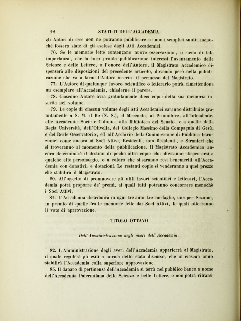 gli Autori di esse non ne potranno pubblicare se non i semplici sunti; meno- chè fossero state di già escluse dagli Atti Accademici. 76. Se le memorie lette contengano nuove osservazioni, o sieno di tale importanza, che la loro pronta pubblicazione interessi l’avanzamento delle Scienze e delle Lettere, o l’onore dell’Autore, il Magistrato Accademico di- spenserà alle disposizioni del precedente articolo, dovendo però nella pubbli- cazione che va a farne l’Autore inserire il permesso del Magistrato. 77. L’Autore di qualunque lavoro scientifico o letterario potrà, rimettendone un esemplare all’Accademia, chiederne il parere. 78. Ciascuno Autore avrà gratuitamente dieci copie della sua memoria in- serita nel volume. 79. Le copie di ciascun volume degli Atti Accademici saranno distribuite gra- tuitamente a S. M. il Re (N. S.), al Mecenate, al Promotore, all’Intendente, alle Accademie Socie e Colonie, alla Biblioteca del Senato, e a quelle della Regia Università, dell’Olivella, del Collegio Massimo della Compagnia di Gesù, e del Reale Osservatorio, ed all’Archivio della Commessione di Pubblica Istru- zione; come ancora ai Soci Attivi, Residenti, non Residenti, e Stranieri che si troveranno al momento della pubblicazione. Il Magistrato Accademico an- cora determinerà il destino di poche altre copie che dovranno dispensarsi a qualche alto personaggio, o a coloro che si saranno resi benemeriti all’Acca- demia con donativi, e dotazioni. Le restanti copie si venderanno a quel prezzo che stabilirà il Magistrato. 80. All’oggetto di promuovere gli utili lavori scientifici e letterari, l’Acca- demia potrà proporre de’ premi, ai quali tutti potranno concorrere menochè i Soci Attivi. 81. L’Accademia distribuirà in ogni tre anni tre medaglie, una per Sezione, in premio di quelle fra le memorie lette dai Soci Attivi, le quali otterranno il voto di aprrovazione. TITOLO OTTAVO Dell’Amministrazione degli averi dell’ Accademia. 82. L’Amministrazione degli averi dell’Accademia apparterrà al Magistrato, il quale regolerà gli esiti a norma dello stato discusso, che in ciascun anno stabilirà l’Accademia colla superiore approvazione. 85. Il danaro di pertinenza dell’Accademia si terrà nel pubblico banco a nome dell’Accademia Palermitana delle Scienze e belle Lettere, e non potrà ritrarsi