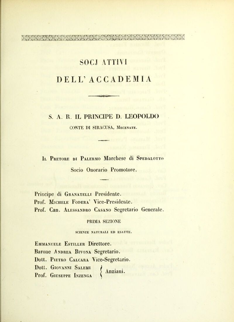 irtli^fs v‘t* SOCI ATTIVI DELL’ ACCADEMIA S. A. R. IL PRINCIPE D. LEOPOLDO COME DI SIRACUSA, Mecenate. Il Pretore di Palermo Marchese di Spedalotto Socio Onorario Promotore. Principe di Granatelo Presidente. Prof. Michele Fodera’ Vice-Presidente. Prof. Can. Alessandro Casano Segretario Generale. PRIMA SEZIONE SCIENZE NATURALI ED ESATTE. Emmanuele Estiller Direttore. Barone Andrea Bivona Segretario. Dott. Pietro Calcara Vice-Segretario. Dott. Giovanni Salemi Prof. Giuseppe Inzenga