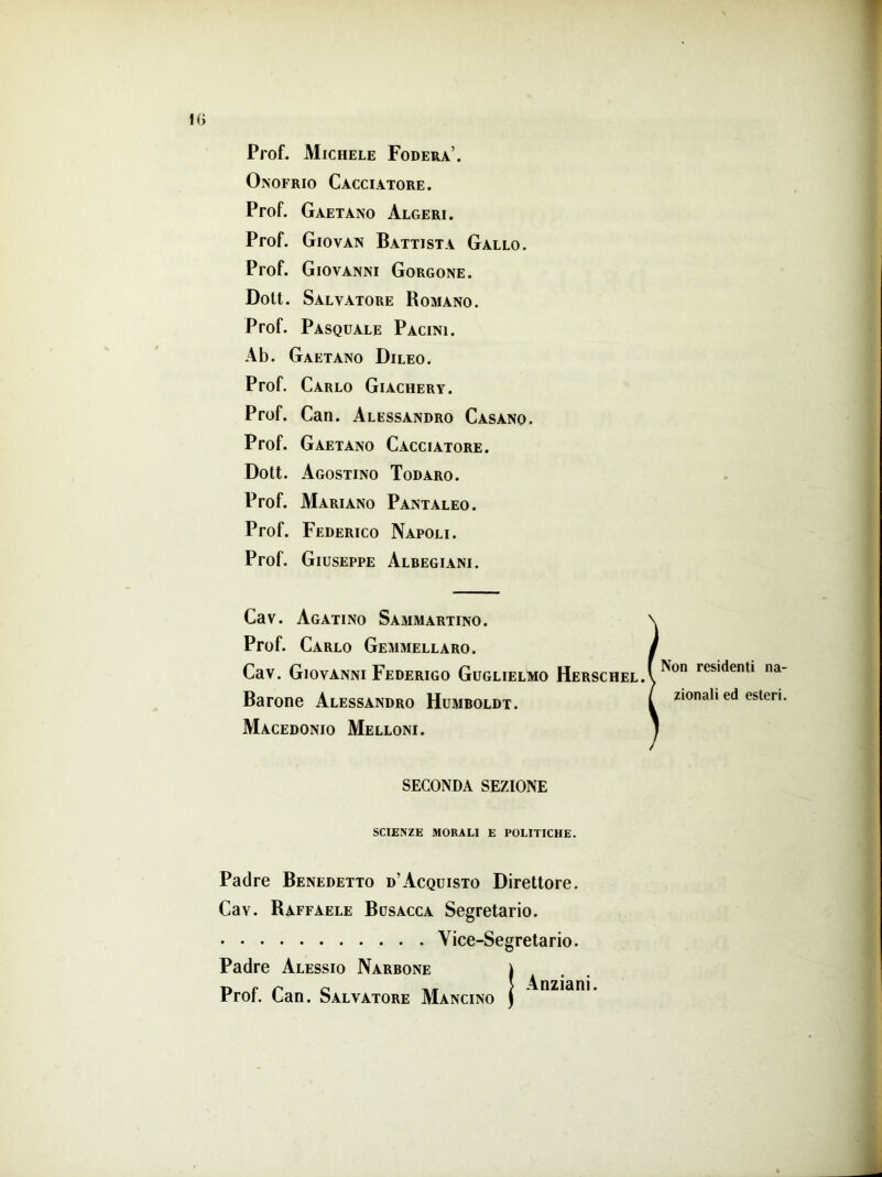 Prof. Michele Fodera’. Onofrio Cacciatore. Prof. Gaetano Algeri. Prof. Giovan Battista Gallo. Prof. Giovanni Gorgone. Doti. Salvatore Romano. Prof. Pasquale Pacini. Ab. Gaetano Dileo. Prof. Carlo Giachery. Prof. Can. Alessandro Casano. Prof. Gaetano Cacciatore. Dott. Agostino Todaro. Prof. Mariano Pantaleo. Prof. Federico Napoli. Prof. Giuseppe Albegiani. Cav. Agatino Sammartino. Prof. Carlo Gemmellaro. Cav. Giovanni Federigo Guglielmo Herschel Barone Alessandro Humboldt. Macedonio Melloni. Non residenti na- zionali ed esteri. SECONDA SEZIONE SCIENZE MORALI E POLITICHE. Padre Benedetto d’Acquisto Direttore. Cav. Raffaele Busacca Segretario. Vice-Segretario. Padre Alessio Narbone Prof. Can. Salvatore Mancino