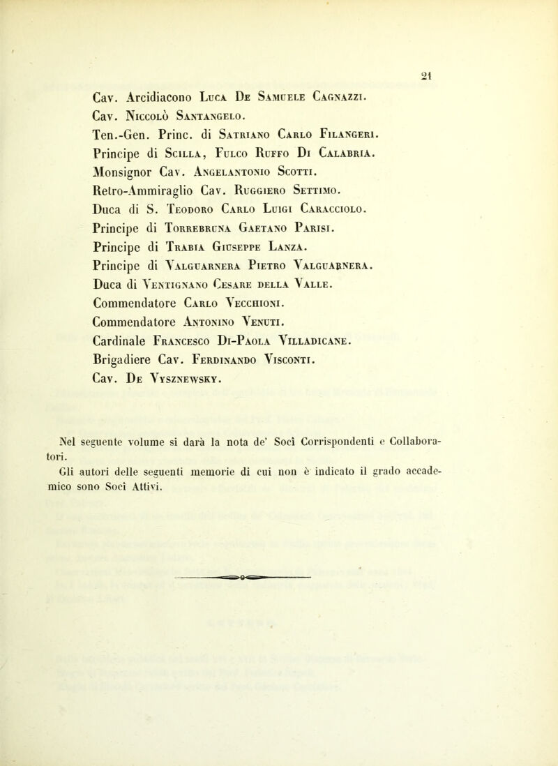 2t Cav. Arcidiacono Luca De Samuele Cagnazzi. Cav. Niccolò Santangelo. Ten.-Gen. Princ. di Satriano Carlo Filangeri. Principe di Scilla, Fulco Ruffo Di Calabria. Monsignor Cav. Angelantonio Scotti. Retro-Ammiraglio Cav. Ruggiero Settimo. Duca di S. Teodoro Carlo Luigi Caracciolo. Principe di Torrebruna Gaetano Parisi. Principe di Trabia Giuseppe Lanza. Principe di Yalguarnera Pietro Yalguarnera. Duca di Yentignano Cesare della Yalle. Commendatore Carlo Vecchioni. Commendatore Antonino Yenuti. Cardinale Francesco Di-Paola Yilladicane. Brigadiere Cav. Ferdinando Visconti. Cav. De Vysznewsky. Nel seguente volume si darà la nota de’ Soci Corrispondenti e Collabora- tori. Gli autori delle seguenti memorie di cui non è indicato il grado accade- mico sono Soci Attivi. -e-