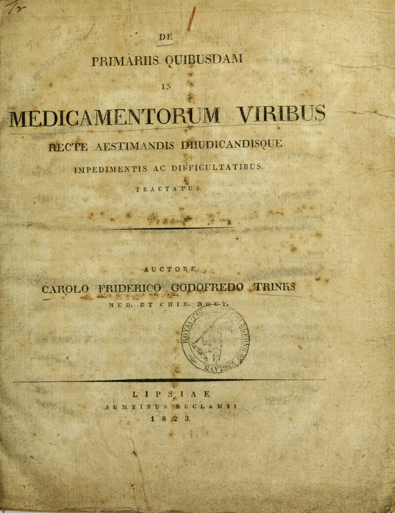 DE PRIMARIIS QUIBUSDAM MEDICAMENTORUM VIRIBUS —«r—=—  - y l' RECTE AESTIMANDIS EttUJDICANDISQUE IMPEDIMENTIS AC DIFFICULTATIBUS. 4 TRACTA T U S. ■? ' A * * AUCTO R. E, CAROLO FRIDERICO GODOFREDO .TRINUS M E D. ET CHI R. D^-G-Ti & A' r^i [vi JE t-i; y*^ 4—»1 A \i ' Yv L I P S I A E * .SUMTIBUS 'RE CLAM II 1 8 ,2 3.