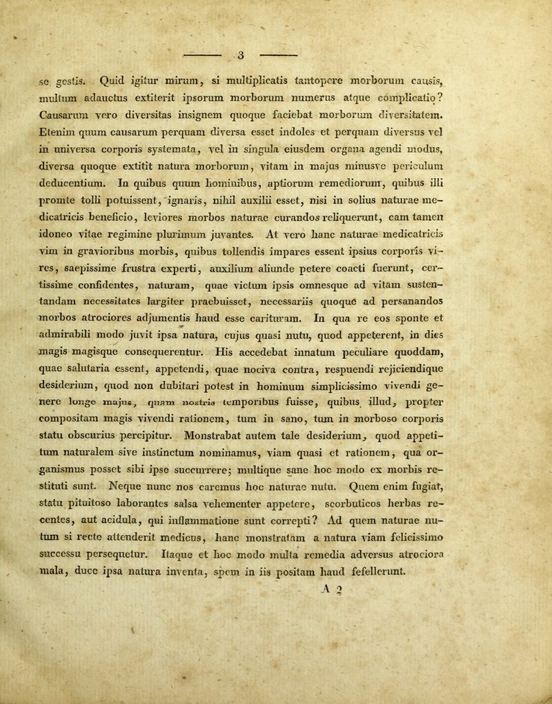 se gestis. Quid igitur mirum, si multiplicatis tantopere morborum causis, multum adauctus extiterit ipsorum morborum numerus atque complicatio? Causarum voro diversitas insignem quoque faciebat morboriun diversitatem. Etenim quum causarum perquam diversa esset indoles et perquam diversus vel in universa corporis systemata, vel in singula eiusdem organa agendi modus, diversa quoque extitit natura morboriun, vitam in majus minusve periculum deducentium. In quibus quum hominibus, aptiorum remediorum, quibus illi promte tolli potuissent, ignaris, nihil auxilii esset, nisi in solius naturae me- dicatricis beneficio, leviores morbos naturae curandos reliquerunt, cam tamen idoneo vitae regimine plurimum juvantes. At vero hanc naturae medicatricis vim in gravioribus morbis, quibus tollendis impares essent ipsius corporis vi- res, saepissime frustra experti, auxilium abunde petere coacti fuerunt, cer- tissime confidentes, naturam, quae victum ipsis omnesque ad vitam susten- tandam necessitates largiter praebuisset, necessariis quoque ad persanandos morbos atrociores adjumentis haud esse carituram. In qua re eos sponte et admirabib modo juvit ipsa natura, cujus quasi nutu, quod appeterent, in dies magis magisque consequerentur. His accedebat innatum peculiare quoddam, quae salutaria essent, appetendi, quae nociva contra, respuendi rejiciendi que desiderium, quod non dubitari potest in hominum simplicissimo vivendi ge- nere longe majus, quam nostris temporibus fuisse, quibus illud, propter compositam magis vivendi rationem, tum in sano, tum in morboso corporis statu obscurius percipitur. Monstrabat autem tale desiderium, quod appeti- tum naturalem sive instinctum nominamus, viam quasi et rationem, qua or- ganismus posset sibi ipse succurrere; multique sane hoc modo ex morbis re- stituti sunt. Neque nunc nos caremus hoc naturae nutu. Quem enim fugiat, statu pituitoso laborantes salsa vehementer appetere, scorbuticos herbas re- centes, aut acidula, qui inflammatione sunt correpti? Ad quem naturae nu- tum si recte attenderit medicus, hanc monstratam a natura viam felicissimo successu persequetur. Itaque et hoc modo mulla remedia adversus atrociora mala, duce ipsa natura inventa, spem in iis positam haud fefellerunt. A 2