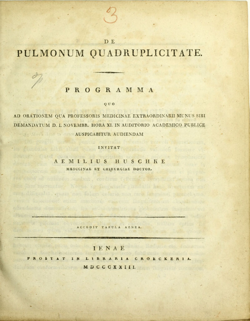 D E PULMONUM QUADRUPLICITATE. PROGRAMMA QUO AD ORATIONEM QUA PROFESSORIS MEDICINAE EXTRAORDINARII MUNUS SIBI DEMANDATUM D. I. NOVEMBR. HORA XI. IN AUDITORIO ACADEMICO PUBLICE AUSPICABITUR AUDIENDAM INVITAT AEMILIUS HUSCIIKE MEDICINAE ET CHIRURGIAE DOCTOR. ACCEDIT TABULA AENEA. I E N A E PROSTAT 1 N LIBRARIA CROfcCKERIA. MDCCCXXIII.