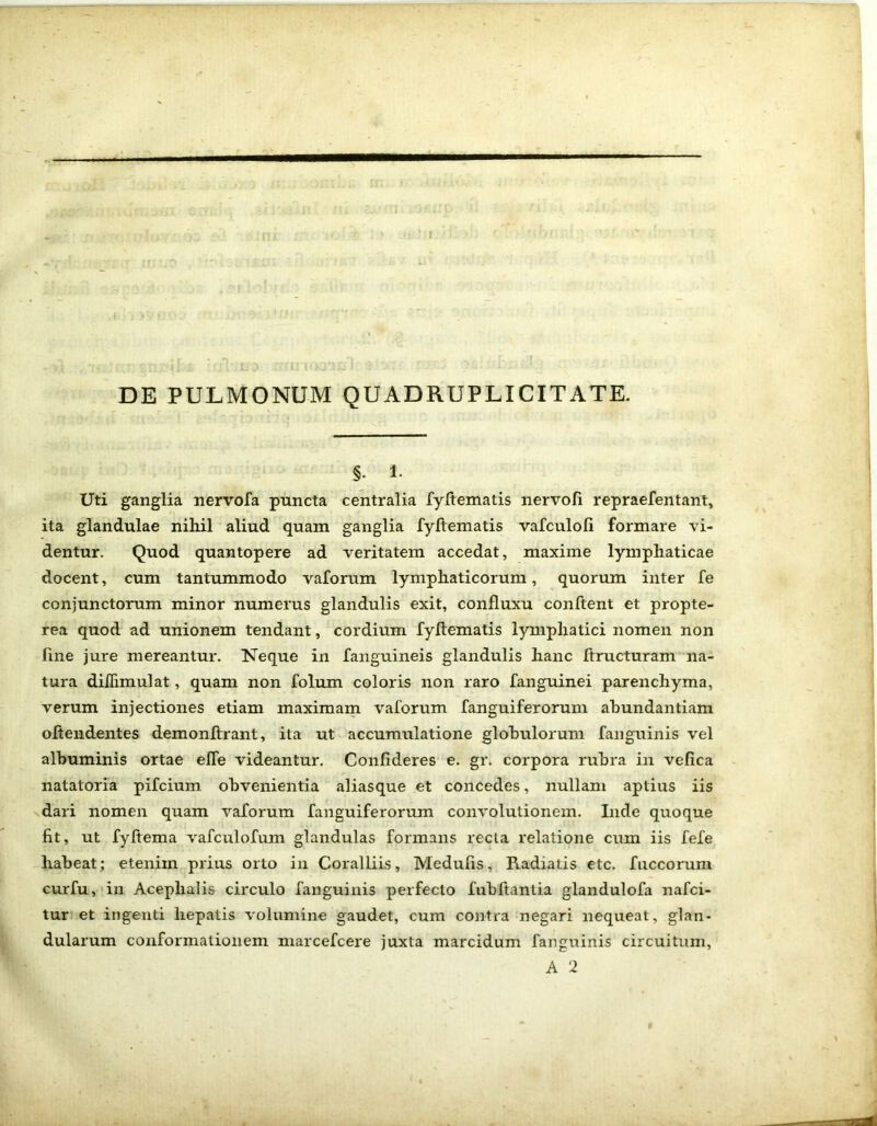 DE PULMONUM QUADRUPLICITATE. §. l. Uti ganglia nervofa puncta centralia fyftematis nervofi repraefentant, ita glandulae nihil aliud quam ganglia fyftematis vafculofi formare vi- dentur. Quod quantopere ad veritatem accedat, maxime lymphaticae docent, cum tantummodo vaforum lymphaticorum, quorum inter fe conjunctorum minor numerus glandulis exit, confluxu conftent et propte- rea quod ad unionem tendant, cordium fyftematis lymphatici nomen non fine jure mereantur. Neque in fanguineis glandulis hanc ftructuram na- tura diJTimulat, quam non folum coloris non raro fanguinei parenchyma, verum injectiones etiam maximam vaforum fanguiferorum abundantiam oftendentes demonftrant, ita ut accumulatione globulorum fanguinis vel albuminis ortae effe videantur. Confideres e. gr. corpora rubra in vefica natatoria pifcium obvenientia aliasque et concedes, nullam aptius iis dari nomen quam vaforum fanguiferorum convolutionem. Inde quoque fit, ut fyftema vafculofum glandulas formans recta relatione cum iis fefe habeat; etenim prius orto in Coralliis, Medulis, Radiatis etc. fuccorum curfu, in Acephalis circulo fanguinis perfecto fubftantia glandulofa nafci- tur et ingenti hepatis volumine gaudet, cum contra negari nequeat, glan- dularum conformationem marcefcere juxta marcidum fanguinis circuitum, A 2