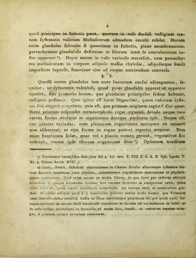 quod praecipue in Infectis patet, quorum in vafe dorfali veltigium tan- tum fyftematis vaforum Mollufcorum admodum exculti relidet. Horum enim glandulas falivales li quaerimus in Infectis, plane membranaceae, parenchymate glandulofo deftitutae et filorum inter fe convolutorum in- ftar apparent1). Hepar autem in vafis varicofis marcefcit, cum parenchy- ma mollufcorum in corpore adipoio maffae chylofae, adipofaeque limili imperfecte fuperfit, functione ejus ad corpus nutriendum converfa. * ^ §. 2. Quodli autem glandulae tam arcte fuccorum curfui adjunguntur, fe- quitur, ut fyftematis vafculofi, quod prius glandulis apparet et apparere oportet, litu primario locum, quo glandulae principales fedem habeant, colligere pofiimus. Quis igitur eft locus Organifmi, quem vaforum fyfte- ma libi elegerit proprium, quis eft, quo primam originem capiat ? Cui quae- ftioni primum refpondet metamorphofis regni organici, deinde neque luce carens foetus evolutio et organismus denique perfectus ipfe. Neque elt, cur plantas excludas, cum plantarum organismus tantopere ab animali non abhorreat, ut ejus forma in regno potiori reperiri nequeat. Non enim functiones folae, quae vel a plantis nomen gerunt, vegetativae hic redeunt, verum ipfe illorum organorum litus 2). Optimum tranlitum i) Treviranus vermijchte Schriften Bd. s. Jal. terr. T. VIII F. 6, A. B. Sph. liguftr. T. XI. 5. Taban. bovin. XVII. /. s) Corti, Amici, Schultzii obCervationes in Charae flexilis aliarum que fyftemate fae- cum ducente maximam inter plantam, animalemque organismum anatomicam et phyfiolo- gicam confirmant. Illud enim cavum in media Chara, in quo fucci per radicem abforpti alcenclunt et quoque internodio circulus fere omnino feparatus in confpectum venit, plane nihil aliud elt, quam canalis inteftinalis animalium, qui tantum abeft, ut continuitate gau- deat, ut potius valvulas quafi i. e. transverfos parietes eodem modo formet, quo Vermium cutis innurdevabiles annulos. Radix os illius omniumque plantarum eft, per quam aqua, ter* raque abforpta in cavum illud inteftinale transfertur et furfum ad oxydationem in foliis, ut in inferioribus animalibus in branchiis ad anum fitis, tendit, ut veritatem omnino attin- gat, fi plantam animal inverfum nominares,