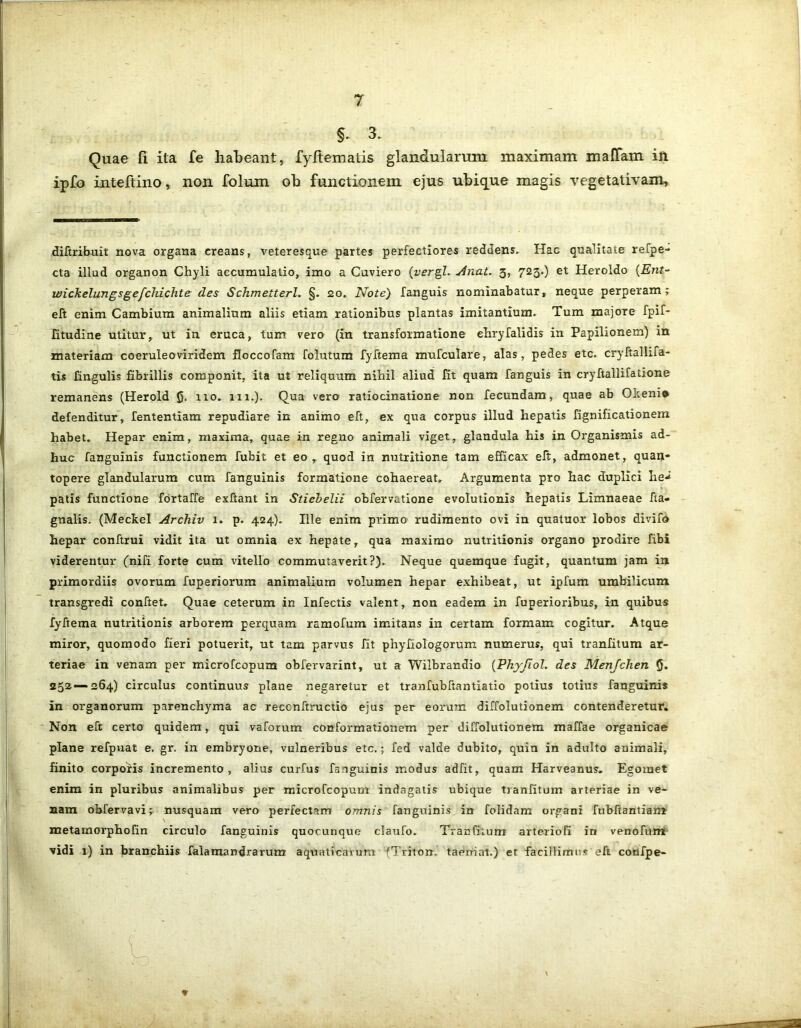 §. 3 Quae fi ita fe habeant, fyltematis glandularum maximam mallam in ipfo inteftino, non folum ob functionem ejus ubique magis vegetativam. diftribuit nova organa creans, veteresque partes perfectiores reddens. Hac qualitate refpe- cta illud organon Chyli accumulatio, imo a Cuviero (vergi. Anat. 3, 723.) et Heroldo (Ent- wickelungsgefchichte des Schmeiterl. §. 20. Note) fanguis nominabatur, neque perperam; eft enim Cambium animalium aliis etiam rationibus plantas imitantium. Tum majore fpif- fitudine utitur, ut in eruca, tum vero (in transformatione ehryfalidis in Papilionem) in materiam coeruleoviridem floccofam folutum fyftema mufculare, alas, pedes etc. cryftalhfa- tis lingulis fibrillis componit, ita ut reliquum nihil aliud fit quam fanguis in cryftallifatione remanens (Herold 0. 110. 111.). Qua vero ratiocinatione non fecundam, quae ab OIceni» defenditur, fententiam repudiare in animo eft, ex qua corpus illud hepatis fignificationem habet. Hepar enim, maxima, quae in regno animali viget, glandula his in Organismis ad- huc fanguinis functionem fubit et eo, quod in nutritione tam efficax eft, admonet, quan* topere glandularum cum fanguinis formatione cohaereat. Argumenta pro hac duplici he-* patis functione fortaffe exftant in Stiebelii obfervatione evolutionis hepatis Limnaeae fta- gnalis. (Meckel Archiv 1. p. 424). Ille enim primo rudimento ovi in quatuor lobos divifo hepar conftrui vidit ita ut omnia ex hepate, qua maximo nutritionis organo prodire fibi viderentur (rufi forte cum vitello commutaverit?). Neque quemque fugit, quantum jam in primordiis ovorum fuperiorum animalium volumen hepar exhibeat, ut ipfum umbilicum transgredi conftet. Quae ceterum in Infectis valent, non eadem in fuperioribus, in quibus fyftema nutritionis arborem perquam ramofum imitans in certam formam cogitur. Atque miror, quomodo fieri potuerit, ut tam parvus fit phyfiologorum numerus, qui tranfitum ar- teriae in venam per microfcopum obfervarint, ut a Wiibrandio (Phyjiol. des Menjchen 0. 252—264) circulus continuus plane negaretur et tranfubftantiatio potius totius fanguinis in organorum parenchyma ac reccnftructio ejus per eorum diffolutionem contenderetur. Non eft certo quidem, qui vaforum conformationem per diffolutionem maffae organicae plane refpuat e. gr. in embryone, vulneribus etc.; fed valde dubito, quin in adulto animali, finito corporis incremento, alius curfus fanguinis modus adfit, quam Harveanus. Egomet enim in pluribus animalibus per microfcopum indagatis ubique tianfituin arteriae in ve- nam obfervavi;. nusquam vero perfectam omnis fanguinis in folidam organi fubftantiam \ metamorphofin circulo fanguinis quocunque claufo. Tranfitum arteriofi in venofum vidi 1) in branchiis falamandrarum aquaticarum ^Triton, taerriat.) et facillimus eft confpe-