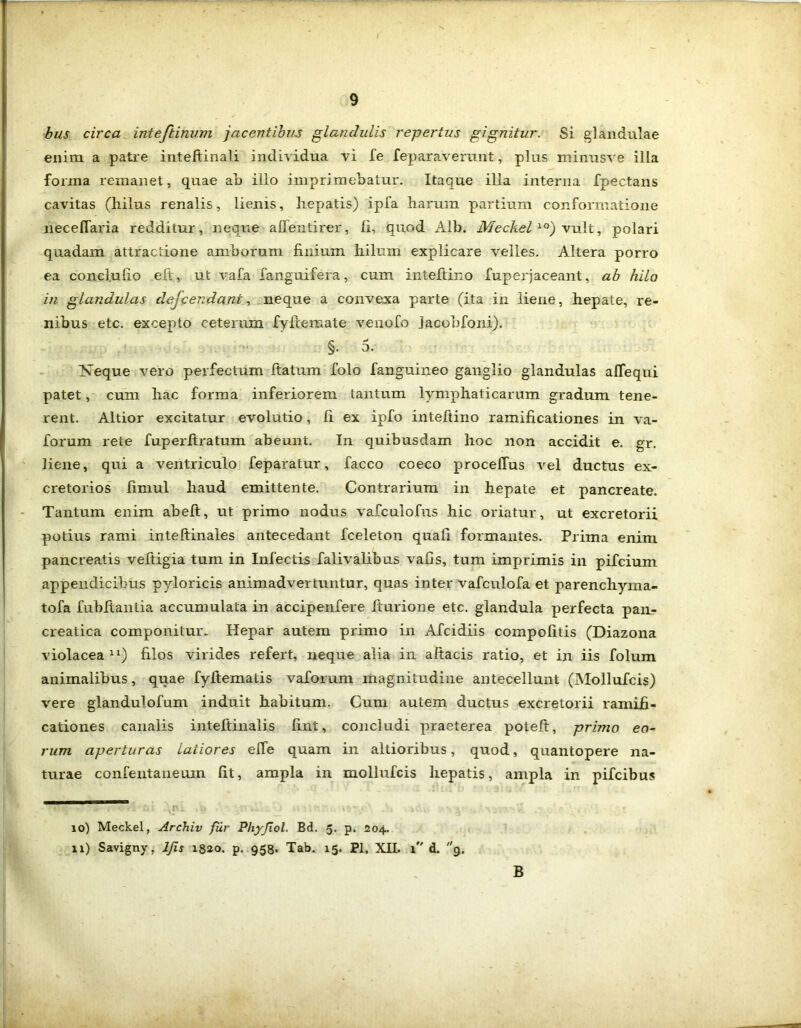 bus circa inteftinum jacentibus glandulis repertus gignitur. Si glandulae enim a patre inteltinali individua vi Te feparavemnt, plus minusve illa forma remanet, quae ab illo imprimebatur. Itaque illa interna fpectans cavitas (hilus renalis, lienis, hep^atis) ipfa harum partium conformatione neceflaria redditur, neque alfentirer, li, quod Alb. Meckel 10) vult, polari quadam attractione amborum finium hilum explicare velles. Altera porro ea conclufio eft, ut vafa fanguifera, cum inteftino fuperjaceant, ab hilo in glandulas dejcendant, neque a convexa parte (ita in liene, hepate, re- nibus etc. excepto ceterum fyfiemate venofo jacobfoni). §• 5- Neque vero perfectum ftatum folo fanguineo ganglio glandulas affequi patet, cum hac forma inferiorem tantum lymphaticarum gradum tene- rent. Altior excitatur evolutio, fi ex ipfo inteftino ramificationes in va- forum rete fuperltratum abeunt. In quibusdam hoc non accidit e. gr. liene, qui a ventriculo feparatur, facco coeco procelTus vel ductus ex- cretorios fimul haud emittente. Contrarium in hepate et pancreate. Tantum enim abelt, ut primo nodus vafculofus hic oriatur, ut excretorii potius rami inteftinales antecedant fceleton quali formantes. Prima enim pancreatis vefiigia tum in Infectis falivalibus vafis, tum imprimis in pifcium appendicibus pyloricis animadvertuntur, quas inter vafculofa et parenchyma- tofa fubftantia accumulata in accipenfere fiurione etc. glandula perfecta pan- creatica componitur. Hepar autem primo in Afcidiis compofitis (Diazona violacea* 11) filos virides refert, neque alia in aftacis ratio, et in iis folum animalibus, quae fyfiematis vaforum magnitudine antecellunt (Mollufcis) vere glandulofum induit habitum. Cum autem ductus excretorii ramifi- cationes canalis inteltinalis fint, concludi praeterea poteft, primo eo- rum aperturas latiores effe quam in altioribus, quod, quantopere na- turae confentaneum fit, ampla in mollufcis hepatis, ampla in pifcibus 10) Meckel, Archiv fur Phyjiol. Bd. 5. p. 204. 11) Savigny, ljis 1820. p. 958. Tab. 15. Pl. XII. 1 d. 9. B