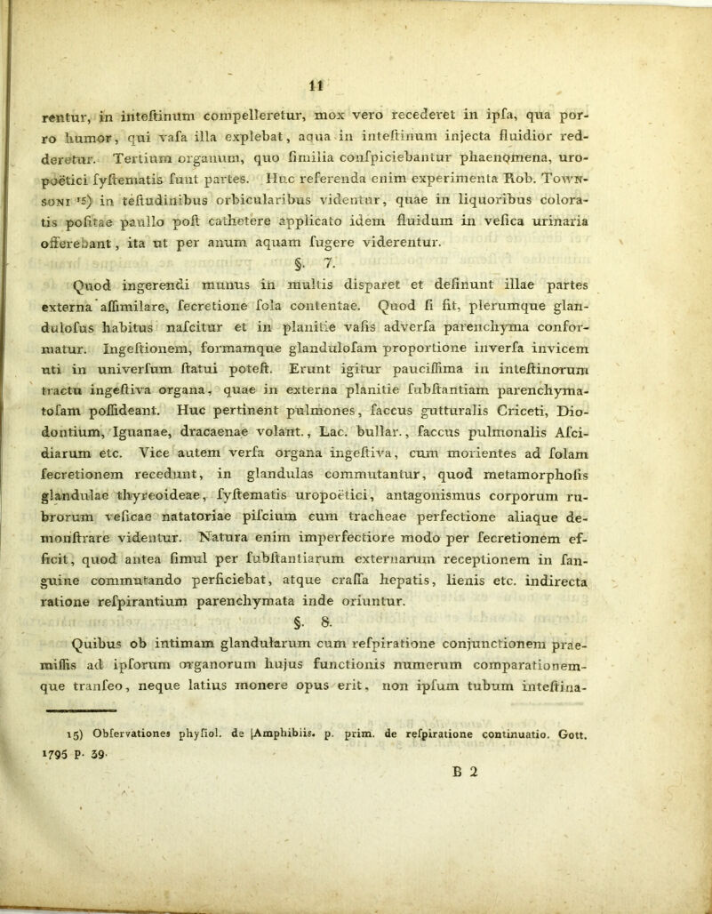 rentur, in inteltinum compelleretur, mox vero recederet in ipfa, qua por- ro humor, qui vafa illa explebat, aqua in inteltinum injecta fluidior red- deretur. Tertium organum, quo Ii milia confpiciebantur phaenQmena, uro- poetici fyltematis funt partes. Huc referenda enim experimenta Rob. Town- soni '5) in teftudinibus orbicularibus videntur, quae in liquoribus colora- tis politae paulLo poit cathetere applicato idem fluidum in vefica urinaria offerebant, ita ut per anum aquam fugere viderentur. §. 7. Quod ingerendi munus in multis disparet et delinunt illae partes externa affimilare, fecretione fola contentae. Quod fi fit, plerumque glan- dulofus habitus nafcitur et in planitie vafis adverfa parenchyma confor- matur. Ingeftionem, formamque glandulofam proportione inverfa invicem uti in univerfum ftatui poteft. Erunt igitur pauciflima in inteltinoruni tractu ingeftiva organa, quae in externa planitie fuhftantiam parenchyma- tofam pofhdeant. Huc pertinent pulmones, faccus gutturalis Criceti, Dio- dontium, Iguanae, dracaenae volant., Lac. bullar., faccus pulmonalis Afci- diarum etc. Yice autem verfa organa ingeftiva, cum morientes ad folam fecretionem recedunt, in glandulas commutantur, quod metamorphofis glandulae thyreoideae, fyltematis uropoetici, antagonismus corporum ru- brorum veficae natatoriae pifcium cum tracheae perfectione aliaque de- inonfhare videntur. Natura enim imperfectiore modo per fecretionem ef- ficit, quod antea fimul per fubltantiarum externarum receptionem in fan- guine commutando perficiebat, atque craffa hepatis, lienis etc. indirecta ratione refpirantium parenchymata inde oriuntur. §. 8. Quibus ob intimam glandularum cum refpiratione conjunctionem prae- miflis ad ipforum organorum hujus functionis numerum comparationem- que tranfeo, neque latius monere opus erit, non ipfum tubum inteftina- 15) Oblervationes phyfiol. de jAmphibiis. p. prim. de refpiratione continuatio. Gott. 1795 P- 59- B 2 \