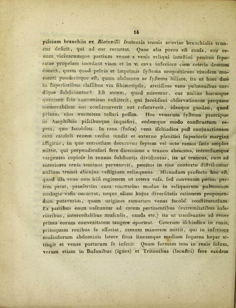 pifcium branchiis ex Blainvilli lententia tenuis arteriae branchialis trun- cus aencit, *jui ad coi lecurrat. Quae alia porro eft caufa, cur re- num, viciuarumque partium venae a venis reliqui inteftini penitus fepa- ratae propriam incedant viam et in v. cava inferiore cum ceteris demum coeant, quam quod pelvis et imprimis fyitema uropoeticum ejusdem mo- menti ponderisque eft, quam abdomen ac fyftema biliare, ita ut haec duo in fuperioribus claffibus vix fibimetipfis, arctiflime vero pulmonibus cor- dique fubficiantur? Elt autem, quod miremur, cur nullus hucusque quantum fcio anatomicus exftiterit, qui Jacobfoni ohfervationem perquam memorabilem aut confirmaverit aut refutaverit, ideoque gaudeo, quod primus ejus veritatem teftari poflim. Hoc venarum fyftema praecipue in Amphibiis pifcibusque inquifivi, eodemque modo conftructum re- peri, quo Jacohfon. In rana (fufca) vena ifchiadica poft conjunctionem cum caudali renem verfus tendit el externo planitiei fuperioris margini affigitur , in quo antrorfum decurrens feptem vel octo ramos fatis amplos mittit, qui perpendiculari fere directione a trunco abeuntes, introrfumque vergentes copiofe in renum fuhltantia dividuntur, ita ut truncus, cum ad anteriores renis teminos pervenerit, penitus in ejus contextu diftribuatur nullum trunci alicujus veftigium relinquens. Mirandum profecto hoc eft, quod illa vena non hili regionem ut cetera vafa, fed convexam potius par- tem petat, praefertim cum contrarius modus in reliquorum pulmonum analogis xafis occurrat, neque aliam hujus diverfitatis rationem proponen- dam putaverim, quam origines ramorum venas Jacobf. conltituentium. Ex partibu9 enim nafcuntur ad cutem pertinentibus (extremitatibus infe- rioribus , intercoftalibus mufculis, cauda etc.) ita ut tranfeuntes ad renes primo eorum convexitatem tangere oporteat. Ceterum ifchiadica in ranis, priusquam renibus fe alTociat, ramum minorem mittit, qui in inferiore mufculorum abdominis latere litus lineamque mediam fequens hepar at- tingit et venae portarum fe inferit. Quam formam non in ranis folum, verum etiam in Bufonibus (ignea) et Tritonibus (lacuftri) fere eandem