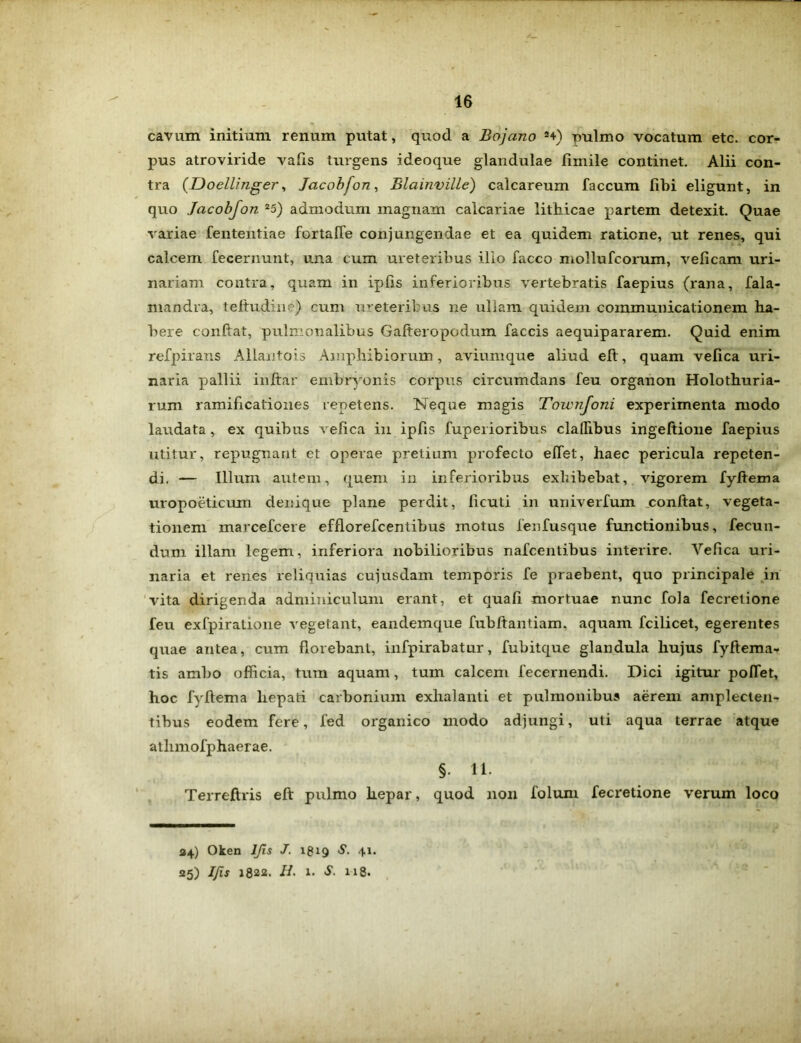 cavum initium renum putat, quod a Bojano 2+) pulmo vocatum etc. cor- pus atroviride vafis turgens ideoque glandulae fimile continet. Alii con- tra (Doellinger, Jacobfon, Blainville) calcareum faecum fibi eligunt, in quo Jacobfon 25) admodum magnam calcariae lithicae partem detexit. Quae variae fententiae fertafie conjungendae et ea quidem ratione, ut renes, qui calcem fecernunt, una cum ureteribus illo facco niollufcorum, veficam uri- nariam contra, quam in iplis inferioribus vertebratis faepius (rana, fala- mandra, teftudine) cum ureteribus ne ullam quidem communicationem ha- bere conflat, pulmonalibus Gafteropodum faecis aequipararem. Quid enim refpirans Allantois Amphibiorum, aviumque aliud eft, quam velica uri- naria pallii inftar embryonis corpus circumdans feu organon Holothuria- rum ramificationes repetens. Neque magis Townfoni experimenta modo laudata, ex quibus vefica in ipfts fuperioribus cladibus ingeftione faepius utitur, repugnant et operae pretium profecto effet, haec pericula repeten- di. — Illum autem, quem in inferioribus exhibebat, vigorem fyftema uropoeticum denique plane perdit, ficuti in univerfum conftat, vegeta- tionem marcefcere efflorefcentibus motus fenfusque functionibus, fecun- dum illam legem, inferiora nobilioribus nafcentibus interire. Vefica uri- naria et renes reliquias cujusdam temporis fe praebent, quo principale in vita dirigenda adminiculum erant, et quafi mortuae nunc fola fecretione feu exfpiratione vegetant, eandemque fubftantiam, aquam fcilicet, egerentes quae antea, cum florebant, infpirabatur, fubitque glandula hujus fyftema- tis ambo officia, tum aquam, tum calcem fecernendi. Dici igitur poffet, hoc fyftema hepati carbonium exhalanti et pulmonibus aerem amplecten- tibus eodem fere, fed organico modo adjungi, uti aqua terrae atque athmofphaerae. §. 11. Terreftris eft pulmo hepar, quod non folum fecretione verum loco 224) Oken IJls J. 1819 S. 41. 25) IJls 1822. II. 1. S. 118.