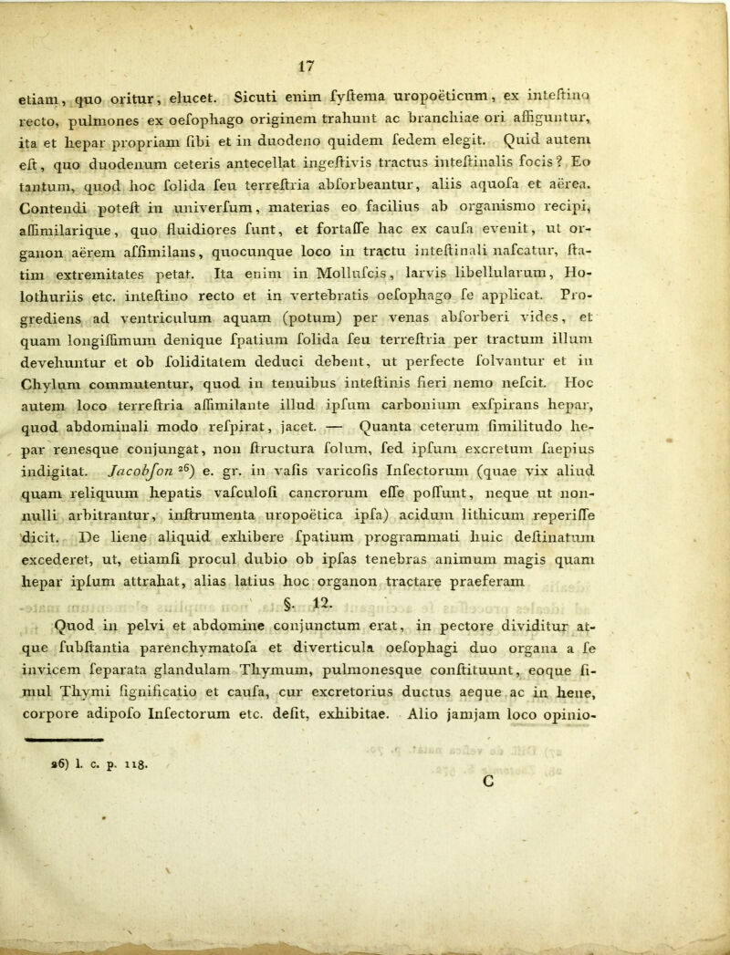 etiam, quo oritur, elucet. Sicuti enim fyftema uropoeticum, ex inteftinq recto, pulmones ex oefophago originem trahunt ac branchiae ori affiguntur, ita et hepar propriam libi et in duodeno quidem fedem elegit. Quid autem elt, quo duodenum ceteris antecellat ingeftivis tractus inteftinalis focis ? Eo tantum, quod hoc folida feu terreitria abforbeantur, aliis aquofa et aerea. Contendi poteft in univerfum, materias eo facilius ab organismo recipi, affimilarique, quo fluidiores funt, et fortaffe hac ex caufa evenit, ut or- ganon aerem afiimilans, quocunque loco in tractu inteftinali nafcatur, fia- tim extremitates petat. Ita enim in Mollufcis, larvis libellularum, IIo- lothuriis etc. inteftino recto et in vertebratis oefophago fe applicat. Pro- grediens ad ventriculum aquam (potum) per venas abforberi vides, et quam longiffimum denique fpatium folida feu terreitria per tractum illum devehuntur et ob foliditatem deduci debent, ut perfecte folvantur et in Chylum commutentur, quod in tenuibus inteflinis fieri nemo nefcit. Hoc autem loco terreitria affimilante illud ipfum carbonium exfpirans hepar, quod abdominali modo refpirat, jacet. — Quanta ceterum fimilitudo he- par renesque conjungat, non ftructura folum, fed ipfum excretum faepius indigitat. Jacobfon z6) e. gr. in vafis varicofis Infectorum (quae vix aliud quam reliquum hepatis vafculoli cancrorum elfe polfunt, neque ut non- nulli arbitrantur, inltrumenta uropoetica ipfa) acidum litliicum reperifle dicit. De liene aliquid exhibere fpatium programmati huic deflinatum excederet, ut, etiamli procul dubio ob ipfas tenebras animum magis quam hepar iplum attrahat, alias latius hoc organon tractare praeferam §. 12. Quod in pelvi et abdomine conjunctum erat, in pectore dividitur at- que fubftantia parenchvmatofa et diverticula oefophagi duo organa a fe invicem feparata glandulam Thymum, pulmonesque conftituunt, eoque fi- mul Thymi fignificatio et caufa, cur excretorius ductus aeque ac in liene, corpore adipofo Infectorum etc. defit, exhibitae. Alio jamjam loco opinio- a6) 1. c. p. n8.