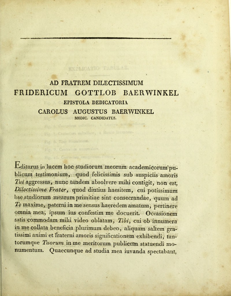 AD FRATREM DILECTISSIMUM FRIDERICUM GOTTLQB BAERWINKEL EPISTOLA DEDICATORIA CAROLUS AUGUSTUS BAERWINKEL MEDIC. CANDIDATUS. inditurus in lucem hoc studiorum meorum academicorum'pu- blicum testimonium, quod felicissimis sub auspiciis amoris Tui aggressus, nunc tandem absolvere mihi contigit, non est, Dilectissime Frater, quod diutius haesitem, cui potissimum hae studiorum mearum primitiae sint consecrandae, quum ad Ti maxime, paterni in me sensus haeredem amatum, pertinere omnia mea, ipsum ius confestim me docuerit. Occasionem satis commodam mihi video oblatam, Tibi, cui ob innumera in me collata beneficia plurimum debeo, aliquam saltem gra- tissimi animi et fraterni amoris significationem exhibendi, tan- torumque Tuorum in me meritorum publicum statuendi mo- numentum. Quaecunque ad studia mea iuvanda spectabant,