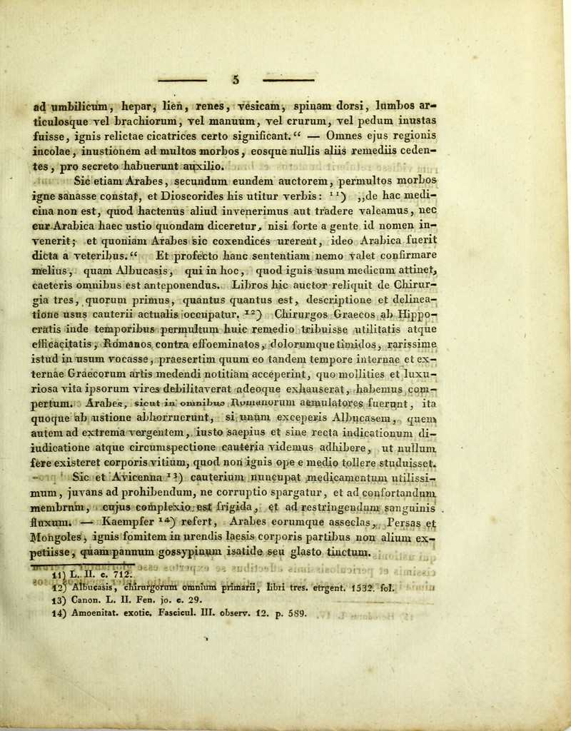 ad umbilicum, hepar, lien, renes, vesicam, spinam dorsi, lumbos ar- ticulosque vel brachiorum, vel manuum, vel crurum, vel pedum inustas fuisse, ignis relictae cicatrices certo significant.u — Omnes ejus regionis incolae, inustionem ad multos morbos, eosque nullis aliis remediis ceden- tes , pro secreto habuerunt auxilio. Sic etiam Arabes, secundum eundem auctorem, permultos morbos igne sanasse constat, et Dioscorides his utitur verbis: 1,,de hac medi- cina non est, quod hactenus aliud invenerimus aut tradere valeamus, nec cur Arabica haec ustio quondam diceretur, nisi forte a gente id nomen in- venerit; et quoniam Arabes sic coxendices urerent, ideo Arabica fuerit dicta a veteribus.u Et profecto hanc sententiam nemo valet confirmare melius, quam Albucasis, qui in hoc, quod ignis usum medicum attinet, caeteris omnibus est anteponendus. Libros hic aucto-r reliquit de Chirur- gia tres, quorum primus, quantus quantus est, descriptione et delinea- tione usus cauterii actualis occupatur. xa) Chirurgos Graecos ab Hippo- cratis inde temporibus permultum huic remedio tribuisse utilitatis atque efficacitatis, Romanos contra effoeminatos, dolorumque timidos, rarissime istud in usum vocasse, praesertim quum eo tandem tempore internae et ex- ternae Graecorum artis medendi notitiam acceperint, quo mollities et luxu- riosa vita ipsorum vires debilitaverat adeoque exhauserat, habemus com- pertum. Arabes, sicut in omnilma Itymanorum aemulatores fuerunt, ita quoque ab ustione abhorruerunt, si unum exceperis Albucasem, quem autem ad extrema vergentem, iusto saepius et sine recta indicationum di- iudicatione atque circumspectione cauteria videmus adhibere, ut nullum fere existeret corporis vitium, quod non ignis ope e medio tollere studuisset. Sic et Avicenna 13) cauterium nuncupat medicamentum utilissi- mum, juvans ad prohibendum, ne corruptio spargatur, et ad confortandum membrum, cujus complexio;est frigida, et ad restringendum sanguinis fluxum. — Kaempfer I4>) refert, Arabes eorumque asseclas, Persas et Moiigoles, ignis fomitem in urendis laesis corporis partibus non alium ex- petiisse, quam pannum gossypinum isatide seu glasto tinctum. TBt 41) L. II. { non TTmTTfrr-. .. , >-r e. 712. 12) Albucasis, chirurgorum omnium primarii, libri tres, etrgent. 1532. fol. 13) Canon. L. II. Fen. jo. c. 29. 14) Amoenitat. exotie. Fascicul. III. observ. 12. p. 5S9.