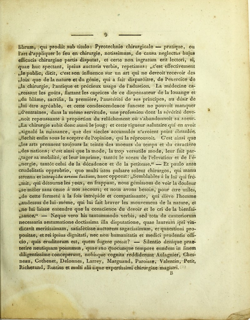 librum, qui prodiit sub titulo: Pyrotechnie cbirurgicale — pratique, ou l’art d’appliquer le feu en chirurgie, notissimum, de causa neglectus hujus efficacis chirurgiae partis disputat, et certe non ingratum erit lectori, si, quae huc spectant, ipsius auctoris verbis, repetimus: „c’est effectivement „Ie public, dicit, c’estson influence sur un art qui ne devroit recevoir des „loix que de la nature et du genie, qui a fait disparditre, de 1’exercice de „la chirurgie, 1’antique et precieux usage de 1’adustion. La medecine ca- pessant les gouts, ilattant les caprices de ce dispensateur de la louange et „du blame, sacriEa, la premiere, 1’austerite de ses principes, au desir de „lui dtre agreable, et cette condescendence funeste ne pouvoit manquer „d’entraines, dans la meme servitude, une profession dont la severite deve- „noit repoussante a proportion du relachement ou s’abandonnoit sa soeur. ,>La chirurgie subit donc aussi le joug; et cette rigueur salutaire qui en avoit ,,signale la naissance, que des siecles accumules n’avoient point ebranlee, ,,flechit enEn sous le sceptre del’opinion, qui la reprouvoit. C’est ainsi que „les arts prennent toujours la teinte des moeurs du ternps et du caractere „desnations; c’est ainsi que la mode, la trop versatile mode, leur fait par- .,tager sa mobilite, et leur imprime, tantot le sceau de 1’elevation et de l!e- „nergie, tantot celui de la decadence et de la petitesse.<{ — Et paulo ante crudelitatis opprobrio, quo multi istos pulsare solent chirurgos, qui manu strenua et intrepida artem fctuiuni, laaec opponit: „Semblables a la loi qui fre- „mit, qui detourneles yeux, en frappant, nous gemissous de voir la douleur „se meler sans cesse a nos secours; et nous avons besoiri, pour etre utiles, „de cette fermete a la fois intrepide et compatissante, qui eleve 1’homme „audessus delui-m^me, qui lui fait braver les mouvemens de la nature, et „ne lui laisse entendre que la conscience du devoir et le cri de la bienfai- „sance.“ — Neque vero his tantummodo verbis, sed tota de cauteriorum necessaria aestumatione doctissima illa disputatione, quae lauream ipsi vin- dicavit meritissimam, satisfecisse auctorem sagacissimum, et quaestioni pro- positae, et rei ipsius dignitati, nec non humanitatis et medici prudentis offi- cio, quis eruditorum est, quem fugere possit? — Silentio denique prae- terire neutiquam possumus, quae suo quocunque tempore eundem in Enem diligentissime conceperunt, nobisque cognita reddiderunt Aulagnier’, Ches- neau, Cotheriet, Delonnes, Larrey, Marguand, Paroisse, Valentin, Petit, Richerand, Rustius et multi alii iique expertissimi chirurgiae magistri. B