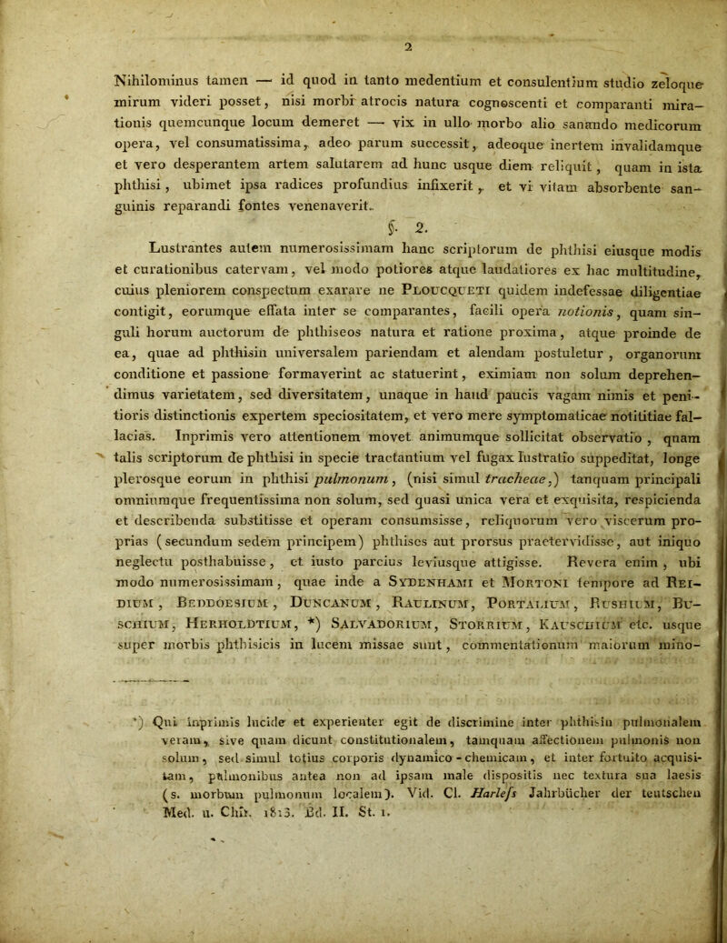 Nihilominus tamen — id quod in tanto medentium et consulentium studio zeloque mirum videri posset, nisi morbr atrocis natura cognoscenti et comparanti mira- tionis quemcunque locum demeret — vix in ullo morbo alio sanando medicorum opera, vel consumatissimar adeo parum successit, adeoque inertem invalidamque et vero desperantem artem salutarem ad hunc usque diem reliquit, quam in ista phthisi, ubimet ipsa radices profundius infixerit ,. et vi vitam absorbente san- guinis reparandi fontes venenaverit.. §■ 2. Lustrantes autem numerosissimam hanc scriptorum de phthisi eiusque modis et curationibus catervam, vel modo potiores atque laudatiores ex hac multitudine, cuius pleniorem conspectum exarare ne Proucqueti quidem indefessae diligentiae contigit, eorumque effata inter se comparantes, facili opera notionis, quam sin- guli horum auctorum de phthise os natura et ratione proxima , atque proinde de ea, quae ad phthisin universalem pariendam et alendam postuletur , organorum conditione et passione formaverint ac statuerint, eximiam non solum deprehen- dimus varietatem, sed diversitatem, unaque in haud paucis vagam nimis et peni- tioris distinctionis expertem speciositatem, et vero mere symptomaticae notititiae fal- lacias. Inprimis vero attentionem movet animumque sollicitat observatio , quam talis scriptorum de phthisi in specie tractantium vel fugax lustratio suppeditat, longe plerosque eorum in phthisi pulmonum, (nisi simul tracheae S) tau quam principali omniumque frequentissima non solum, sed quasi unica vera et exquisita, respicienda et describenda substitisse et operam consumsisse, reliquorum vero viscerum pro- prias (secundum sedem principem) phthises aut prorsus praeter vidisse, aut iniquo neglectu posthabuisse, et iusto parcius leviusque attigisse. Revera enim , ubi modo numerosissimam, quae inde a Syeenhami et Mortoni tempore ad Rei- DIUM , BeDDOESIUM , DuNCANUM , RAERINUM, PoRTATAUM, RuSHlEM, Bu- SCHIUM, HerhorBtium, *) Salvadorium, Storrium, Kauscuium etc. usque super morbis phthisicis in lucem missae sunt, commentationum maiorum mino- *) QnL inprhnls lucide et experienter egit de discrimine inter phthisin pulmonalem veramr sive qnam dicunt constitutionalem, tamquam allectionem pulmonis non solum, sed simul totius corporis dynamico - chemicam, et inter fortuito acquisi- tam , pulmonibus antea non ad ipsam male dispositis nec textura sua laesis (s. morbum pulmonum localem). Vid. Cl. Harlejs Jahrbuclier der teutschen Med. u. Clnt, i8i3. JBil. II. St. i.