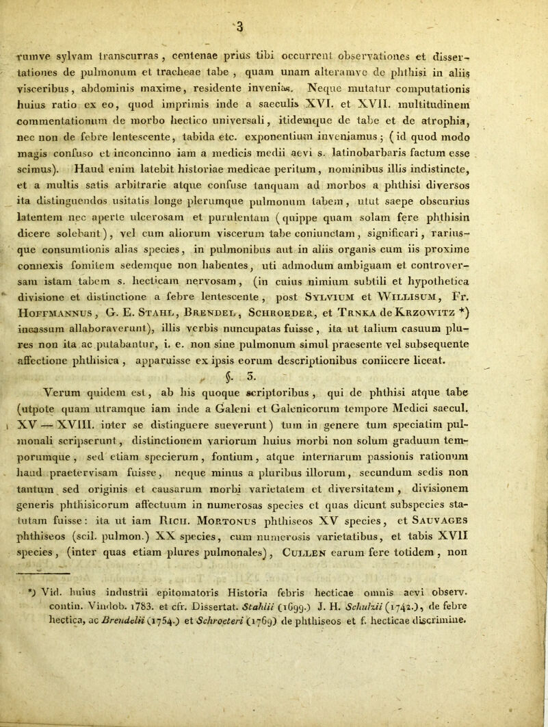 ruinve sylvam transcurras , centenae prius tibi occurrent observationes et disser- tationes de pulmonum et tracheae tabe , quam unam alteramve de phthisi in aliis visceribus, abdominis maxime, residente invenias. Neque mutatur computationis huius ratio ex eo, quod imprimis inde a saeculis XVI. et XVII. multitudinem commentationum de morbo hectico universali, itidevnque de tabe et de atrophia, nec non de febre lentescente, tabida etc. exponentium inveniamusj (id quod modo magis confuso et inconcinno iam a medicis medii aevi s. Jatinobarbaris factum esse scimus). Haud enim latebit historiae medicae peritum, nominibus illis indistincte, et a mulds satis arbitrarie atque confuse tanquam ad morbos a phthisi diversos ita distinguendos usitatis longe plerumque pulmonum tabem , utut saepe obscurius latentem nec aperte ulcerosam et purulentam (quippe quam solam fere phthisin dicere solebant) , vel cum aliorum viscerum tabe coniunctam, significari, rarius- que consumtionis alias species, in pulmonibus aut in aliis organis cum iis proxime connexis fomitem sedemque non habentes, uti admodum ambiguam et controver- sam istam tabem s. hectxcam nervosam , (in cuius nimium subtili et hypothetica divisione et distinctione a febre lentescente, post Sylvium et Wiixisum, Fr. Hoffmannus , G. E. Stahl, Brendel , Schroeder, et Trnka de Krzowitz *) inGassum allaboraverunt), illis verbis nuncupatas fuisse , ita ut talium casuum plu- res non ita ac putabantur, i. e. non sine pulmonum simul praesente vel subsequente allectione phthisica , apparuisse ex ipsis eorum descriptionibus coniicere liceat. , {• 5- Verum quidem est, ab bis quoque scriptoribus, qui de phthisi atque tabe (utpote quam utramque iam inde a Galeni et Galenicorum tempore Medici saecul. XV — XVIII. inter se distinguere sueverunt) tum in genere tum speciatim pul- monali scripserunt , distinctionem variorum huius morbi non solum graduum tem- porumque , sed etiam specierum, fontium, atque internarum passionis rationum haud praetervisam fuisse, neque minus a pluribus illorum, secundum sedis non tantum sed originis et causarum morbi varietatem et diversitatem, divisionem generis phthisicorum affectuum in numerosas species ct quas dicunt subspecies sta- tutam fuisse: ita ut iam Rlcii. Mopctonus phthiseos XV species, et Sauvages phthiseos (scii, pulmon.) XX species, cum numerosis varietatibus, et tabis XVII species , (inter quas etiam plures pulmonales) , Cuflen earum fere totidem , non *) Vid. huius industrii epitomatoris Historia febris hecticae omnis aevi observ. contin. Vindob. i783. et cfr. Dissertat. Stahiii (1699.) J. H. Schuhii (1742.), de febre hectica, ac Brendclii (1754.) et Schroeteri (1769) de phthiseos et f. hecticae discrimine.