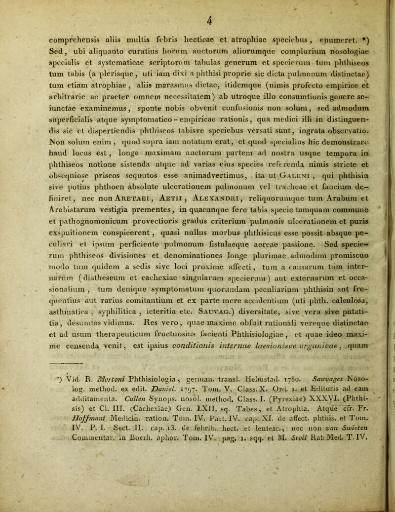 comprehensis aliis multis febris liecticae et atrophiae speciebus , enumeret. *) Sed, ubi aliquanto curatius horum auctorum aliorumque complurium nosologiae specialis et systematicae scriptorem tabulas generum et specierum tum phthiseos tum tabis (a plerisque, uti iam dixi a phthisi proprie sic dicta pulmonum distinctae) tum etiam atrophiae , aliis marasmus dictae, itidemque (nimis profecto empirice et arbitrarie ac praeter omnem necessitatem) ab utroque illo consumtionis genere se- iunctae examinemus, sponte nobis obvenit confusionis non solum, sed admodum superficialis atque symptomatico - empiricae rationis, qua medici illi in distinguen- dis sic et dispertiendis phthiseos tabisve speciebus versati sunt, ingrata observatio. Non solum enim , quod supra iam notatum erat, et quod specialius hic demonstrare haud locus est, longe maximam auctorum partem ad nostra usque tempora in phthiseos notione sistenda atque ad varias eius species referenda nimis stricte et obsequiose priscos sequ-utos esse animadvertimus, ita ut Galeni , qui phthisin sive potius phthoen absolute ulcerationem pulmonum vel tracheae et faucium de- finiret, nec non Aretaei, Aetii , Alexandri, reliquorumque tum Arabum et Arabistarum vestigia prementes, in quacunque fere tabis specie tamquam commune et pathognomonicum provectioris gradus criterium pulmonis ulcerationem et puris exspuitionem conspicerent , quasi nullus morbus phthisicus esse possit absque pe- culiari et ipsum perficiente pulmonum fistulaeque aereae passione. Sed specie- rum phthiseos divisiones et denominationes longe plurimae admodum promiscuo modo tum quidem a sedis sive loci proxime affecti, tum a (ausarum tum inter- narum (diatheseum et cachexiae singularum specierum) aut externarum et occa- sionalium , tum denique symptomatum quoruudam peculiarium phthisin aut fre- quentius aut rarius comitantium et ex parte mere accidentium (uti phtli. calculosa, asthmatica , syphilitica , icteritia etc. Sauvag.) diversitate, sive vera sive putati- tia, desumtas vidimus. Res vero, quae maxime obfuit rationhli vereque distinctae et ad usum therapeuticum fructuosius facienti Phtliisiologiae , et quae ideo maxi- me censenda venit, est ipsius conditionis internae laesionisve organicae, quam *) Vkl. R. Mortoni Plithisiologia , gennaai. trausl. Hehnstad. 1780. Sauvages Noso- log. metliod. ex edit. Daniel. 1 ~97- Toni. V. Class.X. Ord. 1. et Editoris ad eam additamenta. Cullen Synops. nosol. metliod. Class. I. (Pyrexiae) XXXVI. (Phthi- sis) et Cl. III. (Cachexiae) Gen. EXII. sq. Tabes, et Atrophia. Atque cfr. Fr. Hojfmcmi Medicin. ration. T0111. IV. Part. IV. cap. XI. de affect. plitiiis. et Tom. IV. P. I. Sect. II. cap. i3. de febrili, liect. et lentesc., nec non van Swieten Commentar, in Boerh. aplior. Tom. IV. pag, 1. sqq. et M. Stoll Rat. Med. T. IV.