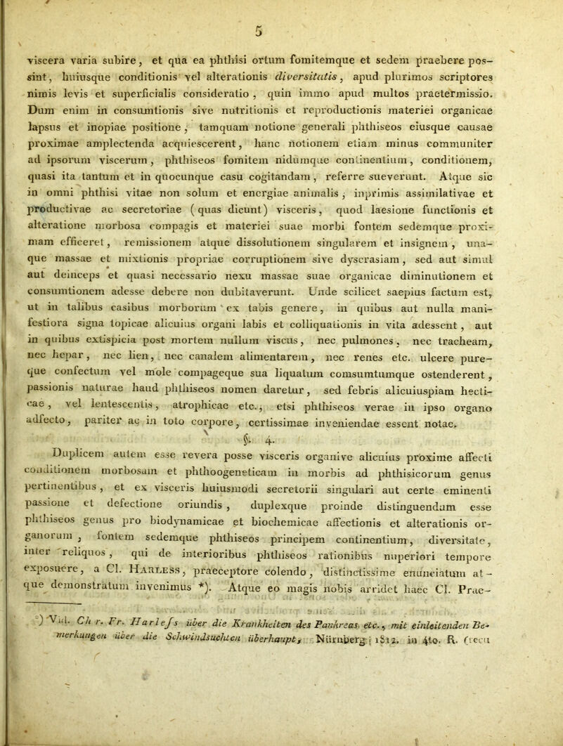 viscera varia subire, et qua ea phthisi ortum fomitemque et sedem praebere pos- sint, luiiusque conditionis vel alterationis diversitatis, apud plurimos scriptores nimis levis et superficialis consideratio , quin immo apud multos praetermissio. Dum enim in consumtionis sive nutritionis et reproduetionis materiei organicae lapsus et inopiae positione , tamquam notione generali phthiseos eiusque causae proximae amplectenda acquiescerent, hanc notionem etiam minus communiter ad ipsorum viscerum, phthiseos fomitem nidumque continentium, conditionem, quasi ita tantum et in quocunque casu cogitandam , referre sueverunt. Atque sic in omni phthisi vitae non solum et energiae animalis, inpriniis assiinilativae et productivae ac secretoriae (quas dicunt) visceris, quod laesione functionis et alteratione morbosa compagis et materiei suae morbi fontem sedemque proxi- mam efficeret, remissionem atque dissolutionem singularem et insignem, uaa- que massae et mixtionis propriae corruptionem sive dyscrasiam , sed aut simul aut deinceps et quasi necessario nexu massae suae organicae diminutionem et consumtionem adesse debere non dubitaverunt. Unde scilicet saepius factum est, ut in talibus casibus morborum ex tabis genere, in quibus aut nulla mani- festiora signa topicae alicuius organi labis et colliqualionis in vita adessent , aut in quibus extispicia post mortem nullum viscus, nec pulmones , nec tracheam, nec hepar, nec lien, nec canalem alimentarem, nec renes etc. ulcere pure- que confectum vel mole compageque sua liquatum comsumtumque ostenderent, passionis naturae haud phtiiiseos nomen daretur, sed febris alicuiuspiani hecti- cae > lentescentis, atrophicae etc., etsi phthiseos verae in ipso organo adfecto, pariter ac in toto corpore, certissimae inveniendae essent notae. §> 4- 1 : Duplicem autem esse revera posse visceris organive alicuius proxime affecti conditionem morbosam et phthoogeneticam in morbis ad phthisicorum genus peitiuentibus , et ex visceris liuiusmodi secretorii singulari aut certe eminenti passione et defectione oriundis , duplexque proinde distinguendum esse phthiseos genus pro biodynamicae et biochemicae affectionis et alterationis or- ganorum , fontem sedeinque phthiseos principem continentium, diversitate, inter reliquos , qui de interioribus phthiseos rationibus nuperiori tempore exposuere, a Cl. Harless, praeceptore colendo, distinctissime enunciatum at- que demonstratum invenimus *). - Atque eo magis nobis arridet haec Cl. Prae- '* < i: Y „. i ? ) Cii i. Fr. IIarlejs uber die Kranhheiten des Pankreas- etc., mit einleitenden Fe~ merkungeu iicer die Schwindsuchtcn iiberhauptf Nisrnberg : 1812, in 4to. R. (veru